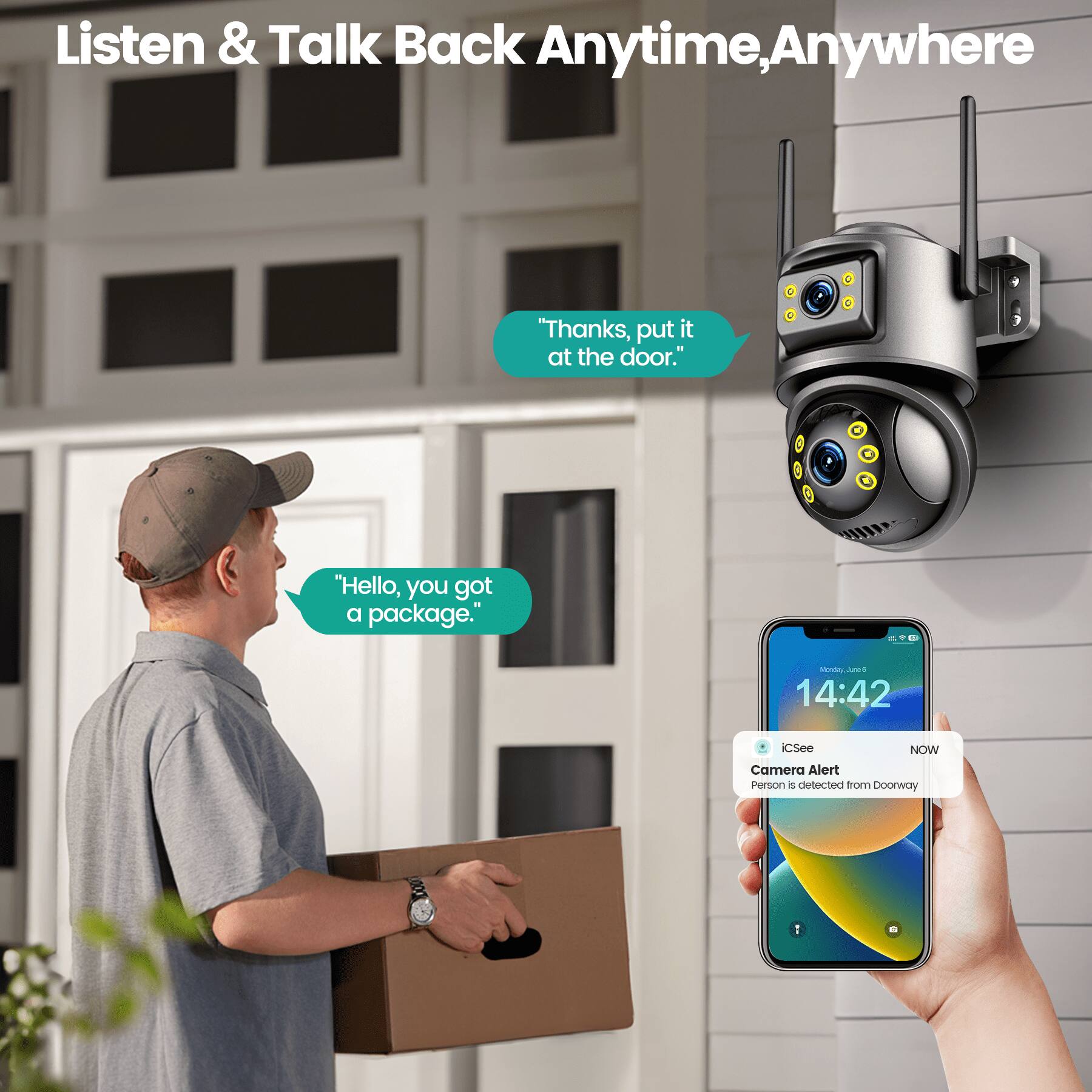 Listen & Talk Back Anytime, Anywhere

"Thanks, put it at the door."

"Hello, you got a package."

STL s ANDE 14:42 iCSee NOW Camera Alert Person is detected from Doorway 1