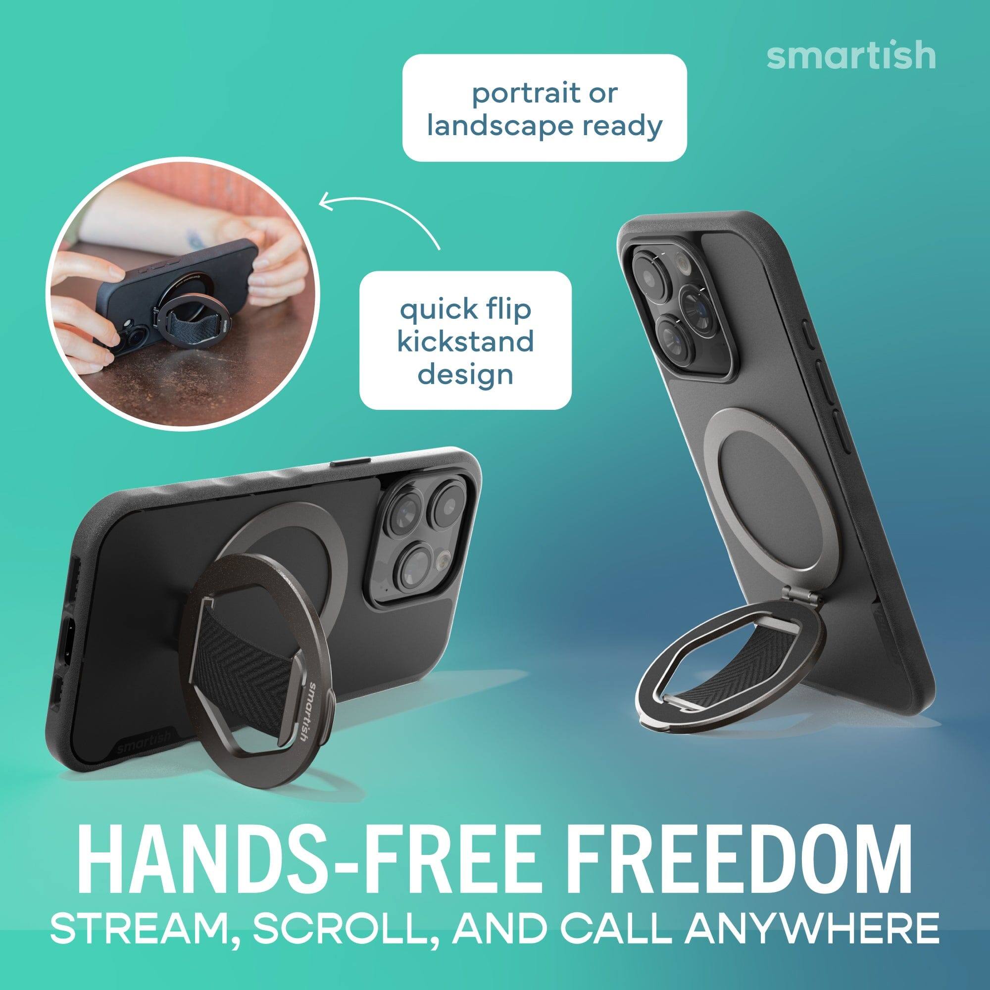 portrait or landscape ready  
quick flip kickstand design  
HANDS-FREE FREEDOM  
STREAM, SCROLL, AND CALL ANYWHERE