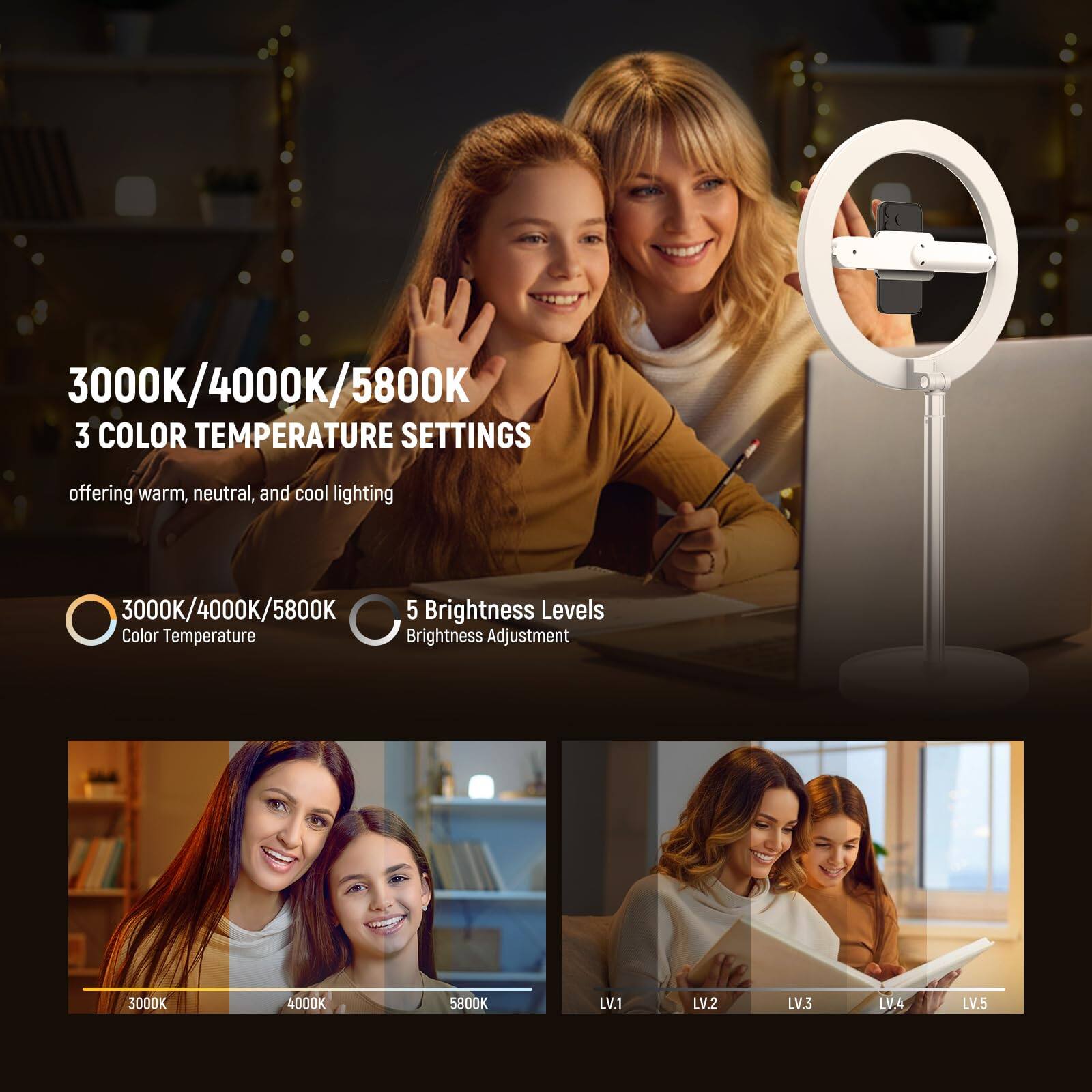 3000K/4000K/5800K  
3 COLOR TEMPERATURE SETTINGS  
offering warm, neutral, and cool lighting  

3000K/4000K/5800K  
5 Brightness Levels  
Color Temperature Brightness Adjustment  

3000K 4000K 5800K  
LV.1 LV.2 LV.3 LV.4 LV.5