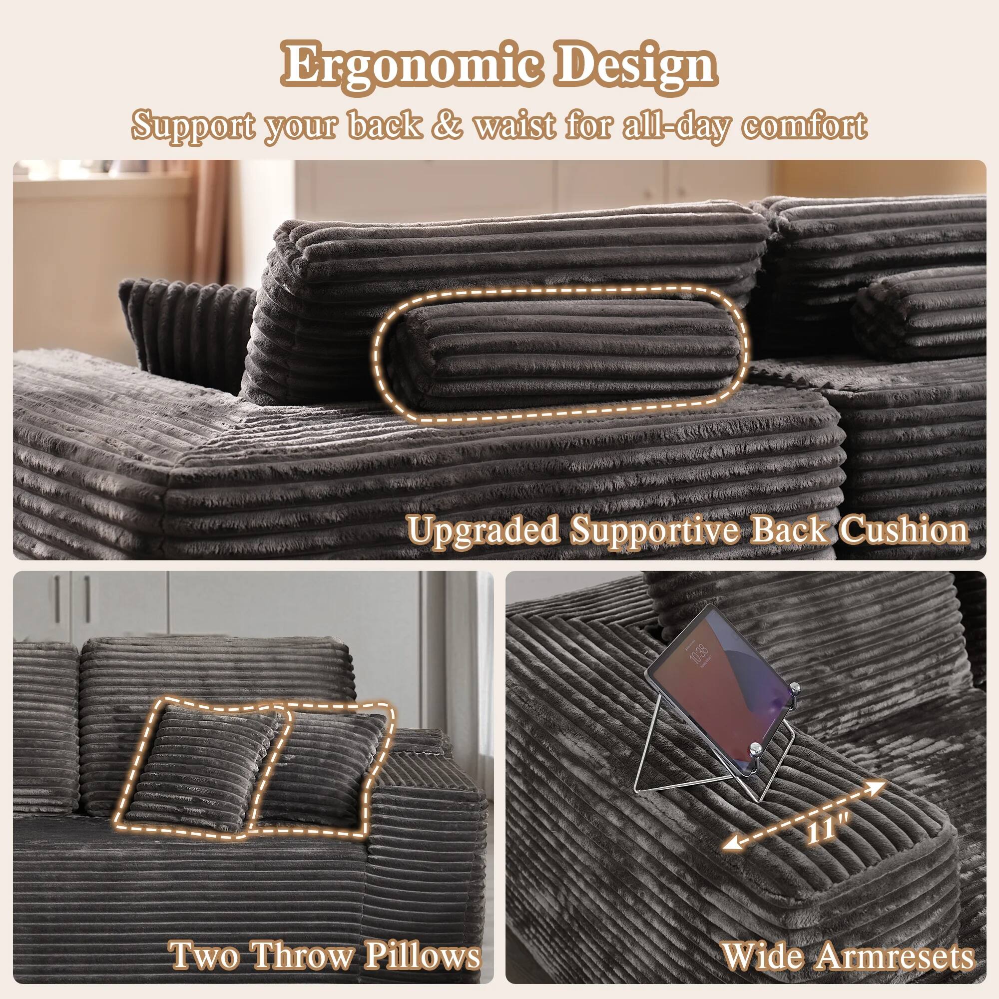 Ergonomic Design  
Support your back & waist for all-day comfort  

Upgraded Supportive Back Cushion  

Two Throw Pillows  

Wide Armrests