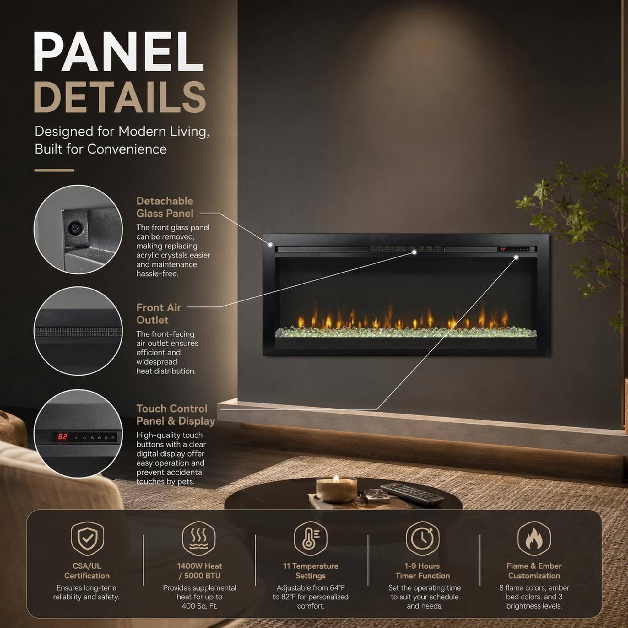 PANEL DETAILS  
Designed for Modern Living, Built for Convenience  

- Detachable Glass Panel  
The front glass panel can be removed, making replacing acrylic crystals easier and maintenance hassle-free.  

- Front Air Outlet  
The front-facing air outlet ensures efficient and widespread heat distribution.  

- 82 Touch Control Panel & Display  
High-quality touch buttons with a clear digital display offer easy operation and prevent accidental touches by pets.  

- CSA/UL Certification  
Ensures long-term reliability and safety  

- 1400W Heat / 5000 BTU  
Provides supplemental heat for up to 400 Sq Ft  

- 11 Temperature Settings  
Adjustable from 64°F to 82°F for personalized comfort.  

- 1-9 Hours Timer Function  
Set the operating time to suit your schedule and needs  

- Flame & Ember Customization  
8 flame colors, ember bed colors, and 3 brightness levels.