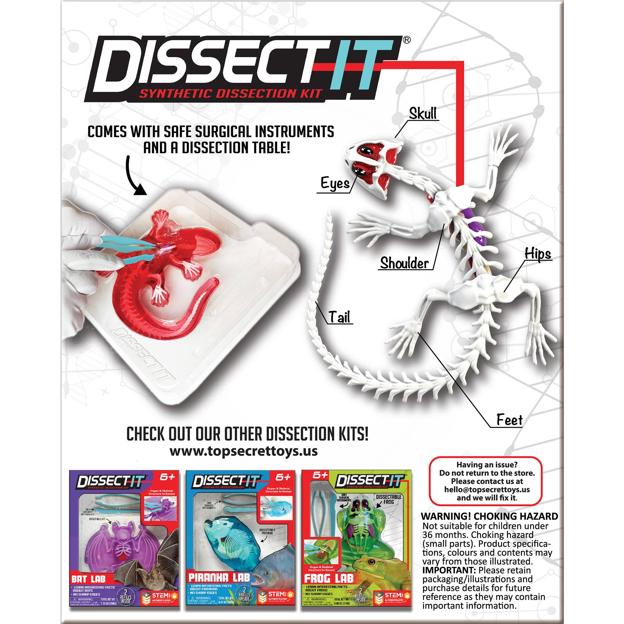 DISSECTIT SYNTHETIC DISSECTION KIT Skull COMES WITH SAFE SURGICAL INSTRUMENTS AND A DISSECTION TABLE! Eyes Shoulder Hips Tail DISSECTIT Feet CHECK OUT OUR OTHER DISSECTION KITS! [www.topsecrettoys.us](http://www.topsecrettoys.us) Having an issue? Please contact us at [hello@topsecrettoys.us](mailto:hello@topsecrettoys.us) and we will fix it. 2% BAT LAB I | | | | | | | | | | | | | | | | | | | | | | | | | | | | | | | | | | | | | | | | | | | | | | | | | | | | | | | | | | | | | | | | | | | | | | | | | | | | | | | | | | | | | | | | | | | | | | | | | | | | | | | | | | | | | | | | | | | | | | | | | | | | | | | | | | | | | | | | | | | | | | | | | | | | | | | | | | | | | | | | | | | | | | | | | | | | | | | | | | | | | | | | | | | | | | | | | | | | | | | | | | | | | | | | | | | | | | | | | | | | | | | | | | | | | | | | | | | | | | | | | | | | | | | | | | | | | | | | | | | | | | | | | | | | | | | | | | | | | | | | | | | | | | | | | | | | | | | | | | | | | | | | | | | | | | | | | | | | | | | | | | | | | | | | | | | | | | | | | | | | | | | | | | | | | | | | | | | | | | | | | | | | | | | | | | | | | | | | | | |