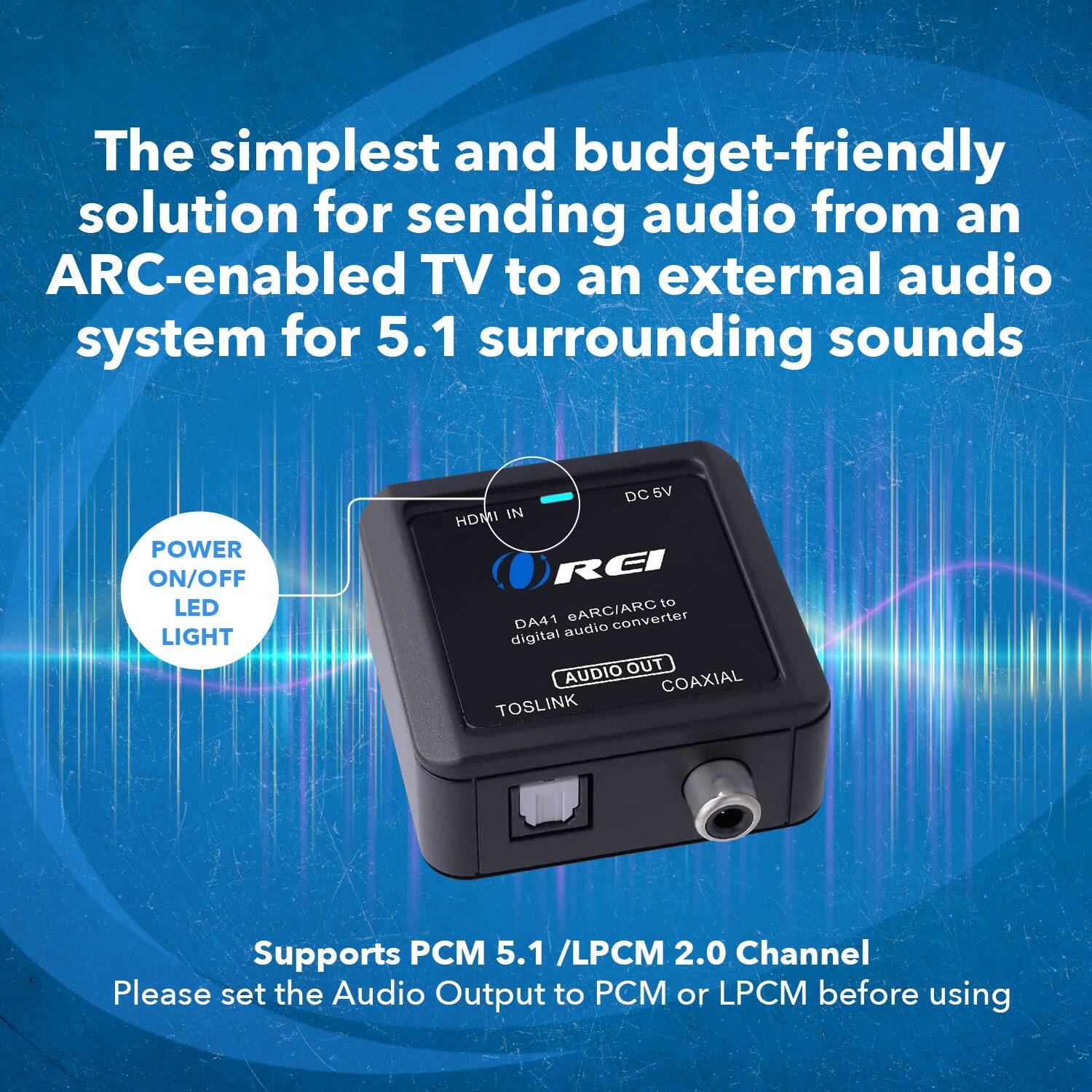 The simplest and budget-friendly solution for sending audio from an ARC-enabled TV to an external audio system for 5.1 surrounding sounds. POWER ON/OFF LED LIGHT DC 6V HDMI IN REI to DA41 eARC/ARC converter digital audio AUDIO OUT COAXIAL TOSLINK. Supports PCM 5.1 /LPCM 2.0 Channel. Please set the Audio Output to PCM or LPCM before using.