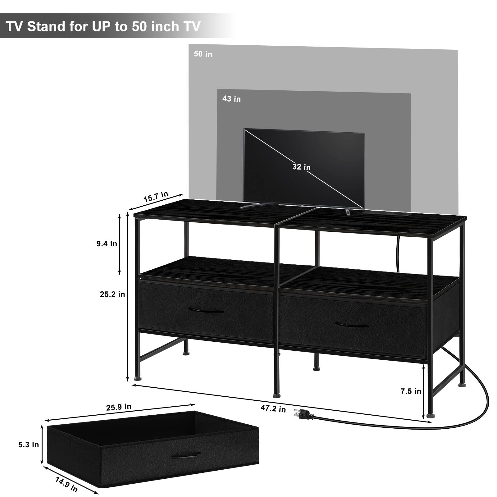 TV Stand for UP to 50 inch TV

- 50 in
- 43 in
- 32 in
- 15.7 in
- 9.4 in
- 25.2 in
- 7.5 in
- 25.9 in
- 47.2 in
- 5.3 in
- 14.9 in