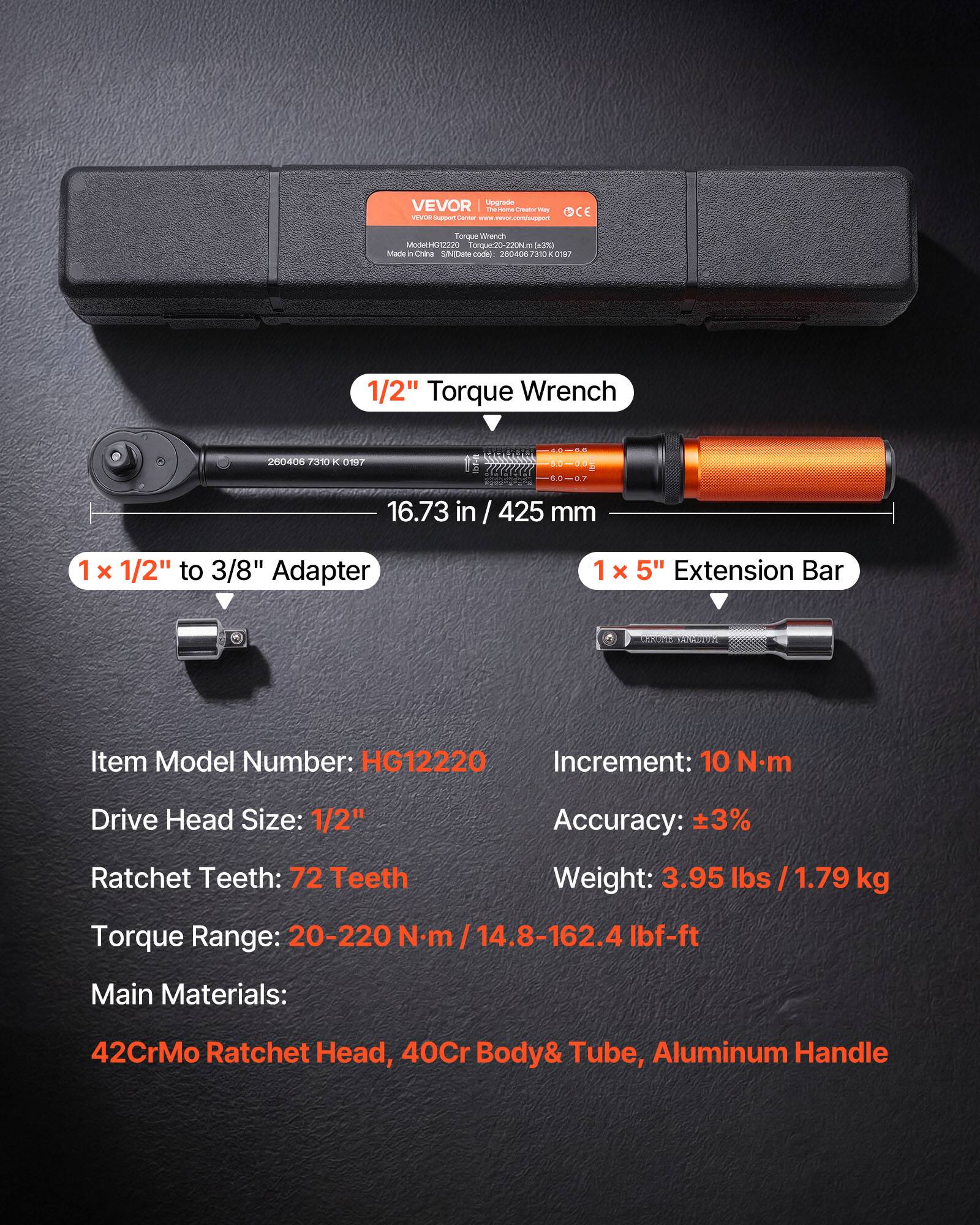 VEVOR Upgrade - H- baso I - - .c Torqe Wisnch ModelH012220 horque.20-220N - a3% Mane 2 China SNEC codel 250007 2010 - 0197 1/2" Torque Wrench 200406 7310 K 017 1 : 16.73 in / 425 mm 1 x 1/2" to 3/8" Adapter 1 x 5" Extension Bar Item Model Number: HG12220 Increment: 10 Nm Drive Head Size: 1/2" Accuracy: 3% Ratchet Teeth: 72 Teeth Weight: 3.95 lbs / 1.79 kg Torque Range: 20-220 N.m 14.8-162.4 Ibf-ft Main Materials: 42CrMo Ratchet Head, 40Cr Body& Tube, Aluminum Handle