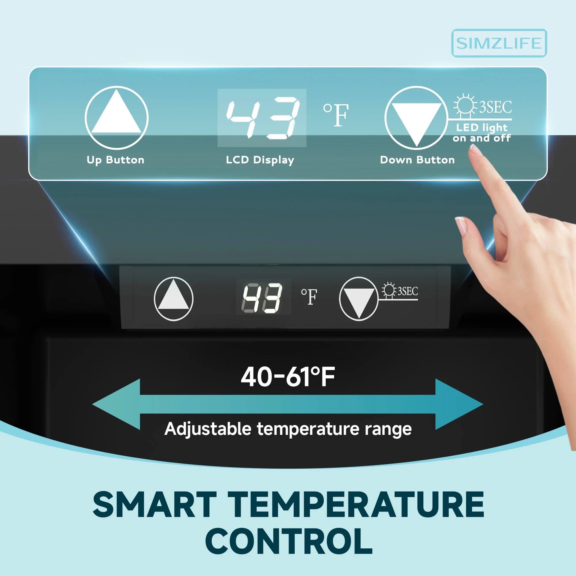SIMZLIFE

Up Button 43°F LCD Display 3SEC LED light on and off Down Button 88°F 3SEC 40-61°F Adjustable temperature range

SMART TEMPERATURE CONTROL
