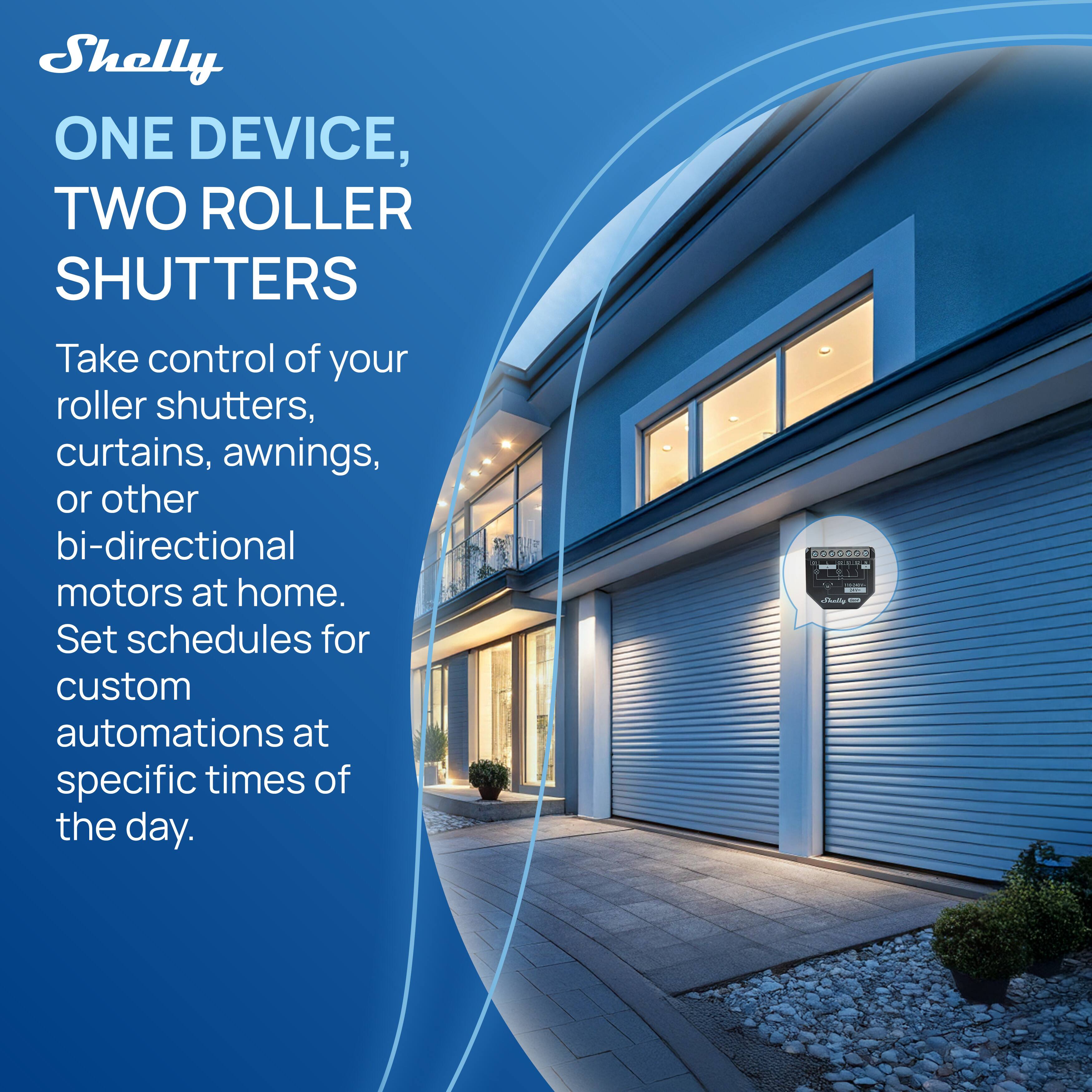 Shelly  
ONE DEVICE, TWO ROLLER SHUTTERS  

Take control of your roller shutters, curtains, awnings, or other bi-directional motors at home. Set schedules for custom automations at specific times of the day.