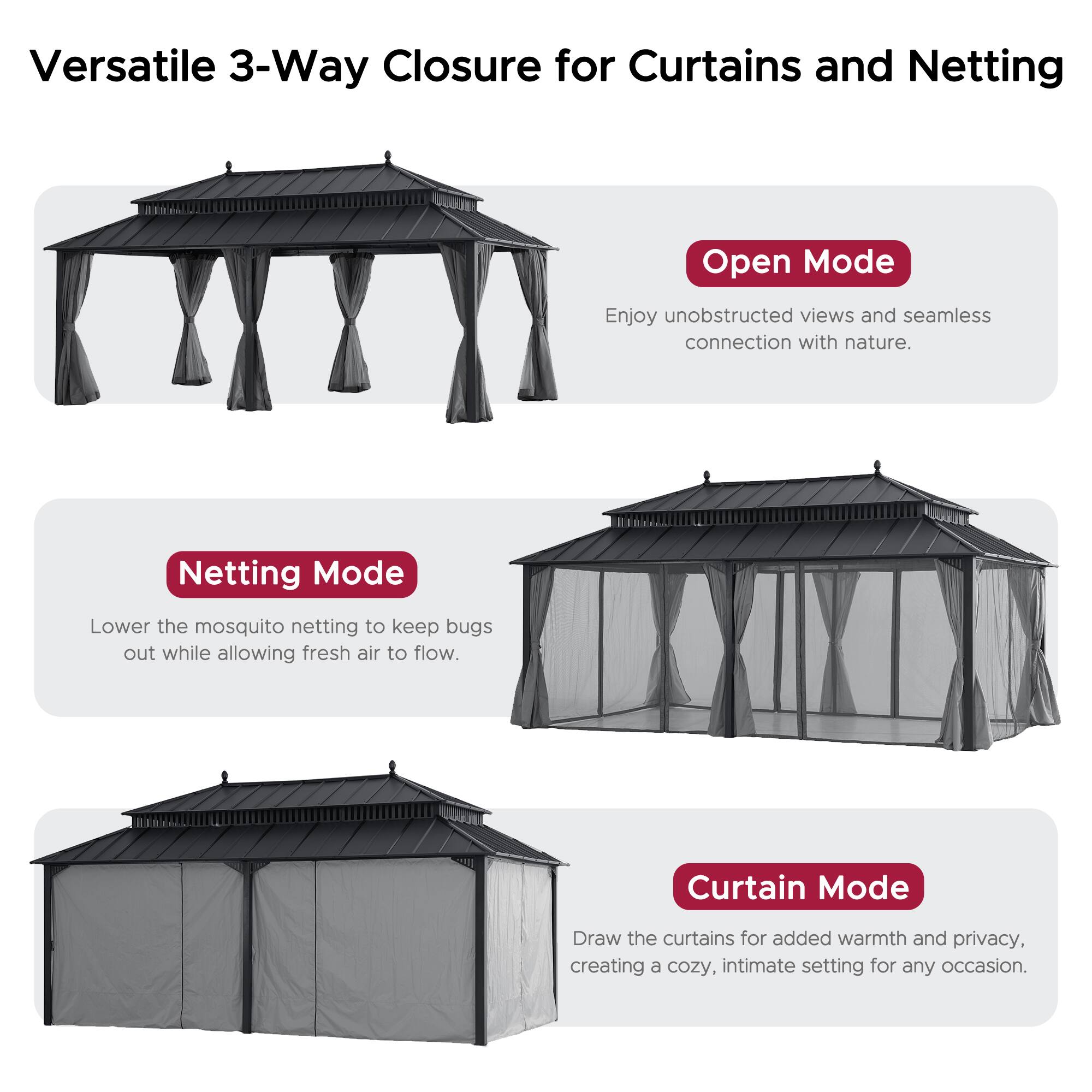 Versatile 3-Way Closure for Curtains and Netting

**Open Mode**  
Enjoy unobstructed views and seamless connection with nature.

**Netting Mode**  
Lower the mosquito netting to keep bugs out while allowing fresh air to flow.

**Curtain Mode**  
Draw the curtains for added warmth and privacy, creating a cozy, intimate setting for any occasion.