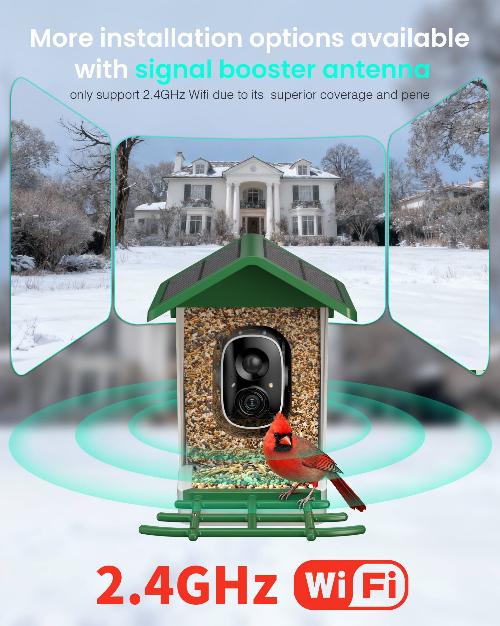 More installation options available with signal booster antenna  
only support 2.4GHz Wi-Fi due to its superior coverage and penetration.  

2.4GHz Wi-Fi