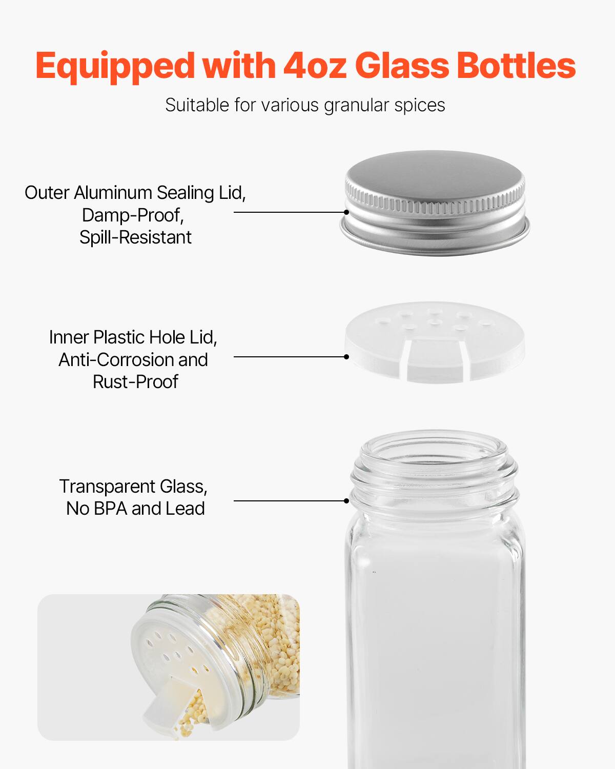 Equipped with 4oz Glass Bottles  
Suitable for various granular spices  

Outer Aluminum Sealing Lid, Damp-Proof, Spill-Resistant  

Inner Plastic Hole Lid, Anti-Corrosion and Rust-Proof  

Transparent Glass, No BPA and Lead