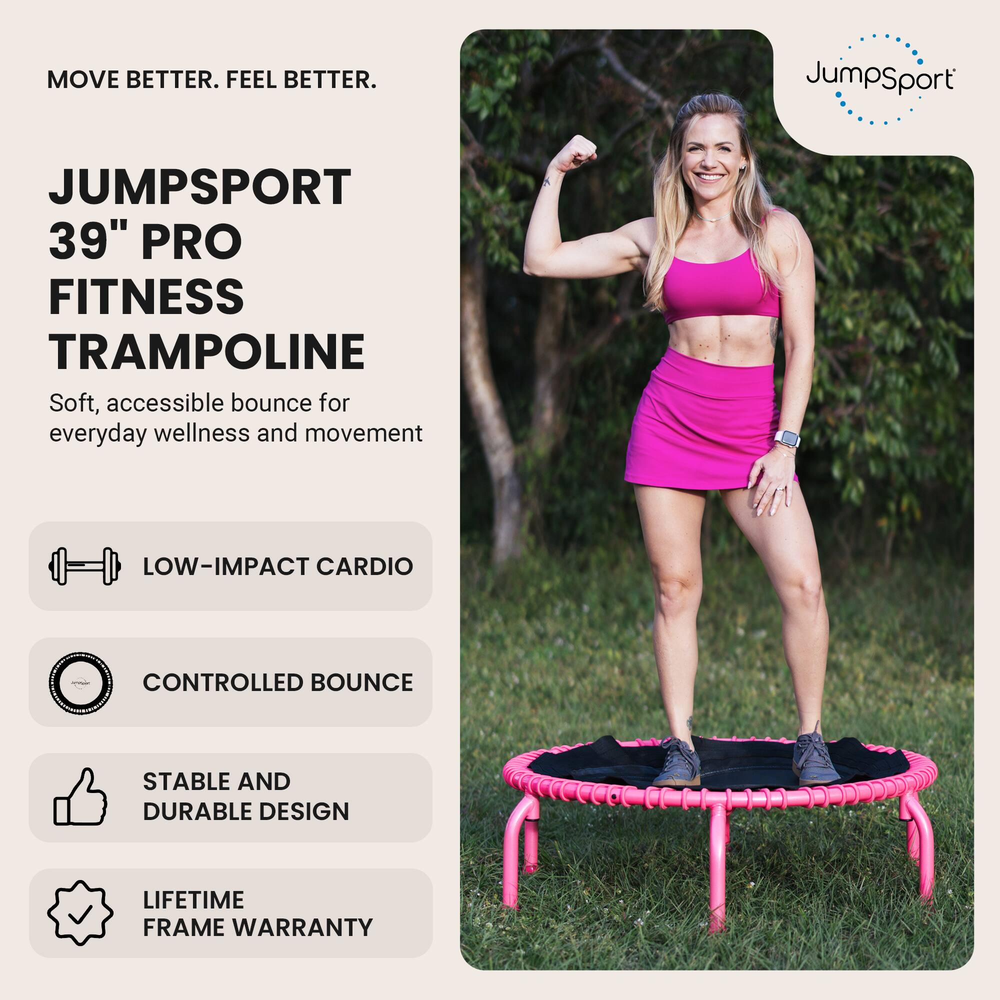 MOVE BETTER. FEEL BETTER.

JUMPSPORT  
39" PRO FITNESS TRAMPOLINE  
Soft, accessible bounce for everyday wellness and movement

- LOW-IMPACT CARDIO
- CONTROLLED BOUNCE
- STABLE AND DURABLE DESIGN
- LIFETIME FRAME WARRANTY