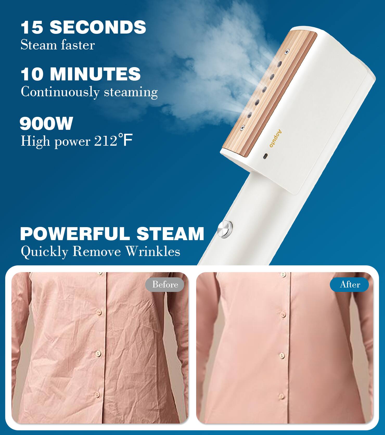 15 SECONDS  
Steam faster  

10 MINUTES  
Continuously steaming  

900W  
High power 212°F  

POWERFUL STEAM  
Quickly Remove Wrinkles  

Before  
After
