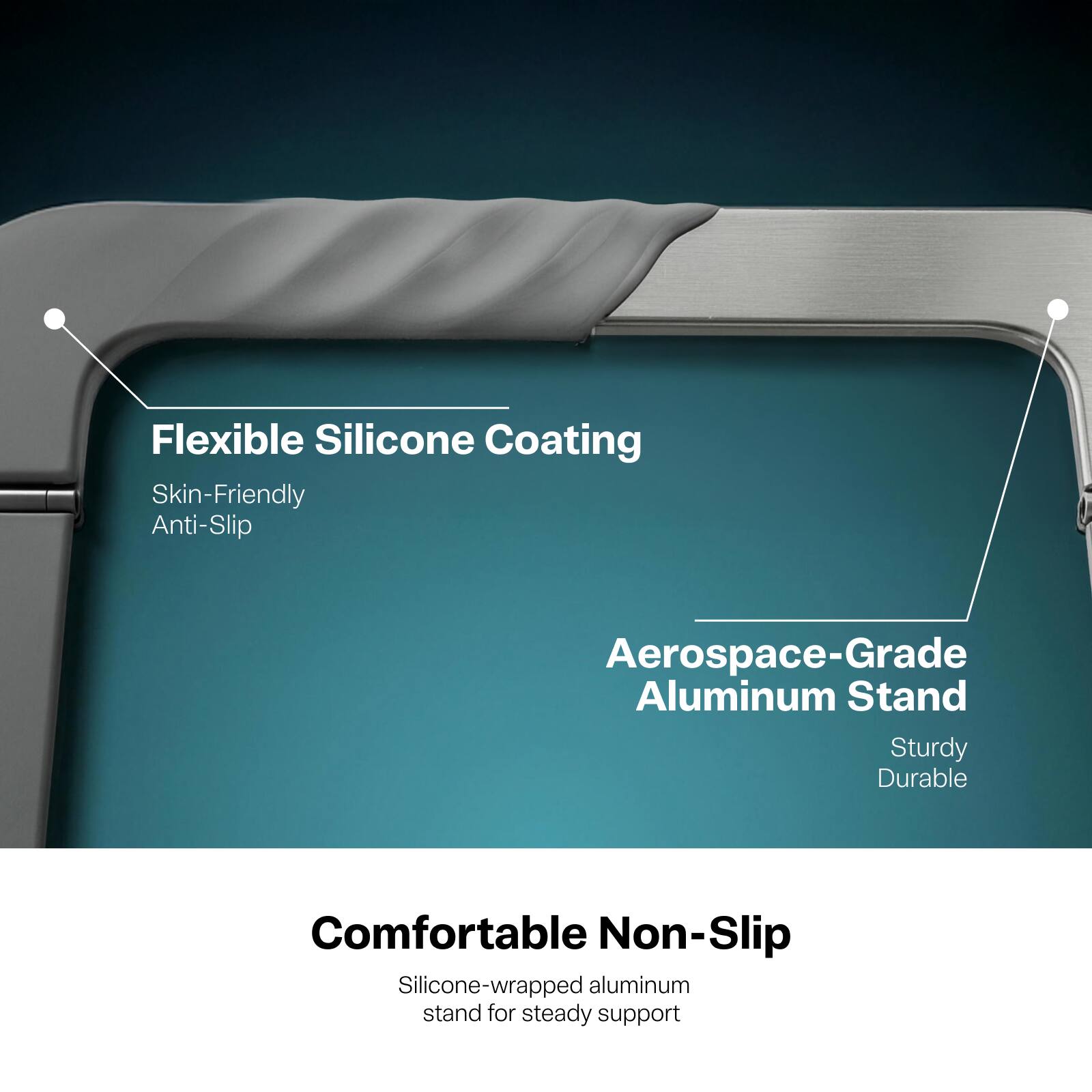 Flexible Silicone Coating  
Skin-Friendly Anti-Slip

Aerospace-Grade Aluminum Stand  
Sturdy Durable

Comfortable Non-Slip  
Silicone-wrapped aluminum stand for steady support