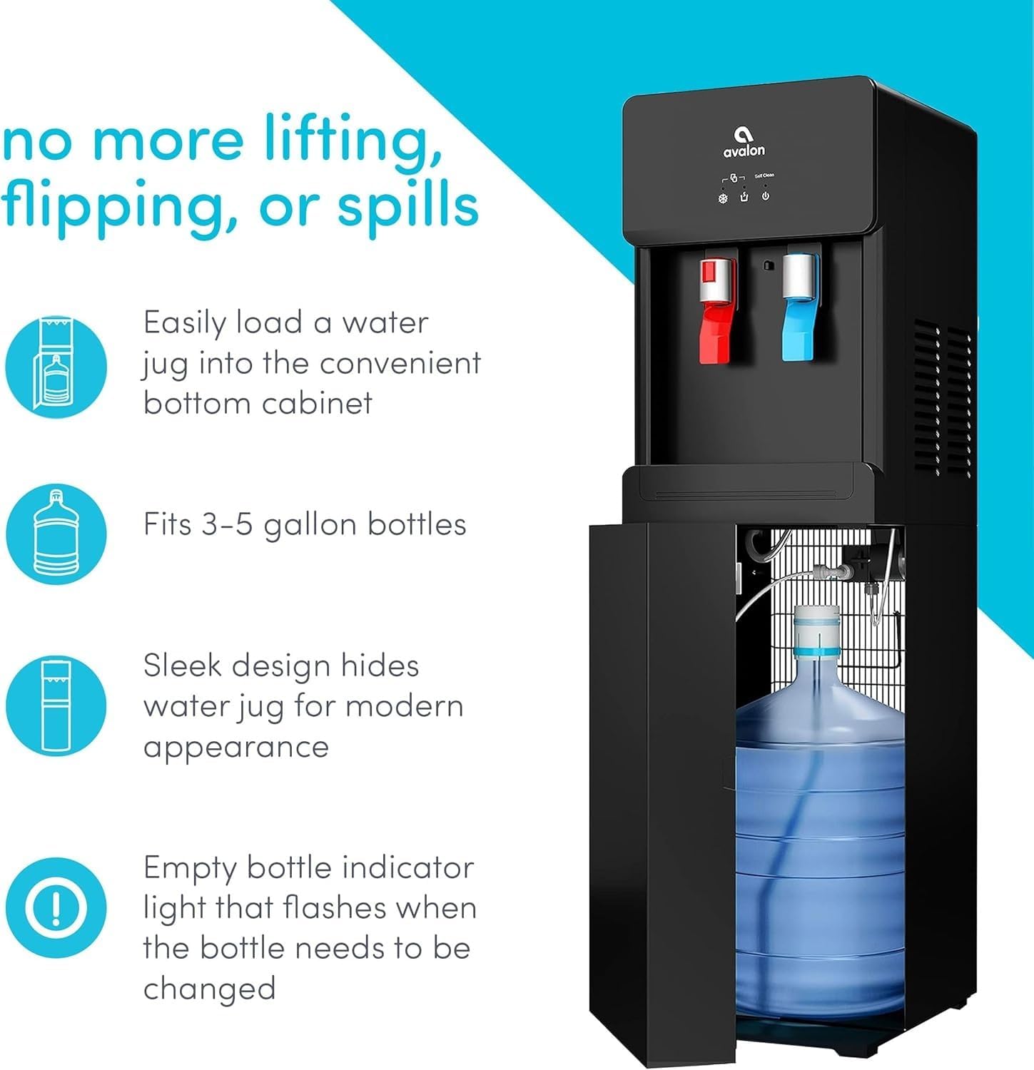 no more lifting, flipping, or spills

Easily load a water jug into the convenient bottom cabinet

Fits 3-5 gallon bottles

Sleek design hides water jug for modern appearance

Empty bottle indicator light that flashes when the bottle needs to be changed