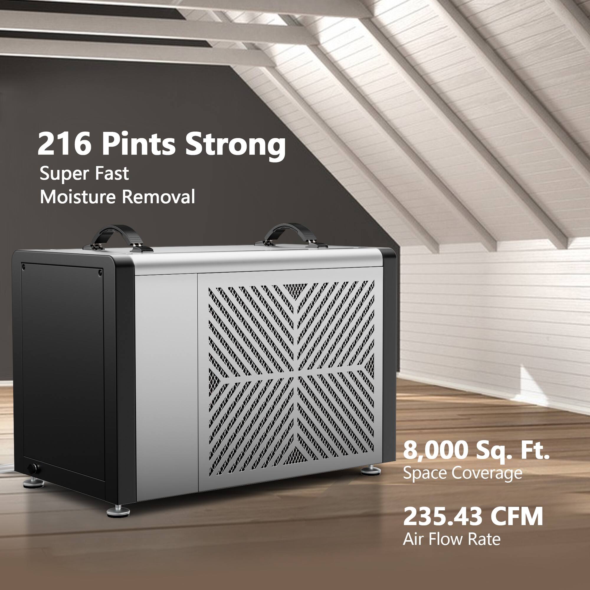 216 Pints Strong  
Super Fast Moisture Removal  
8,000 Sq. Ft. Space Coverage  
235.43 CFM Air Flow Rate
