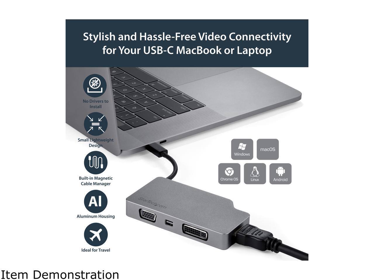 Stylish and Hassle-Free Video Connectivity for Your USB-C MacBook or Laptop  
No Drivers to Install  
Small Lightweight Design  
Built-in Magnetic Cable Manager  
Aluminum Housing  
Ideal for Travel  

Windows  
macOS  
Chrome OS  
Linux  
Android  

Item Demonstration