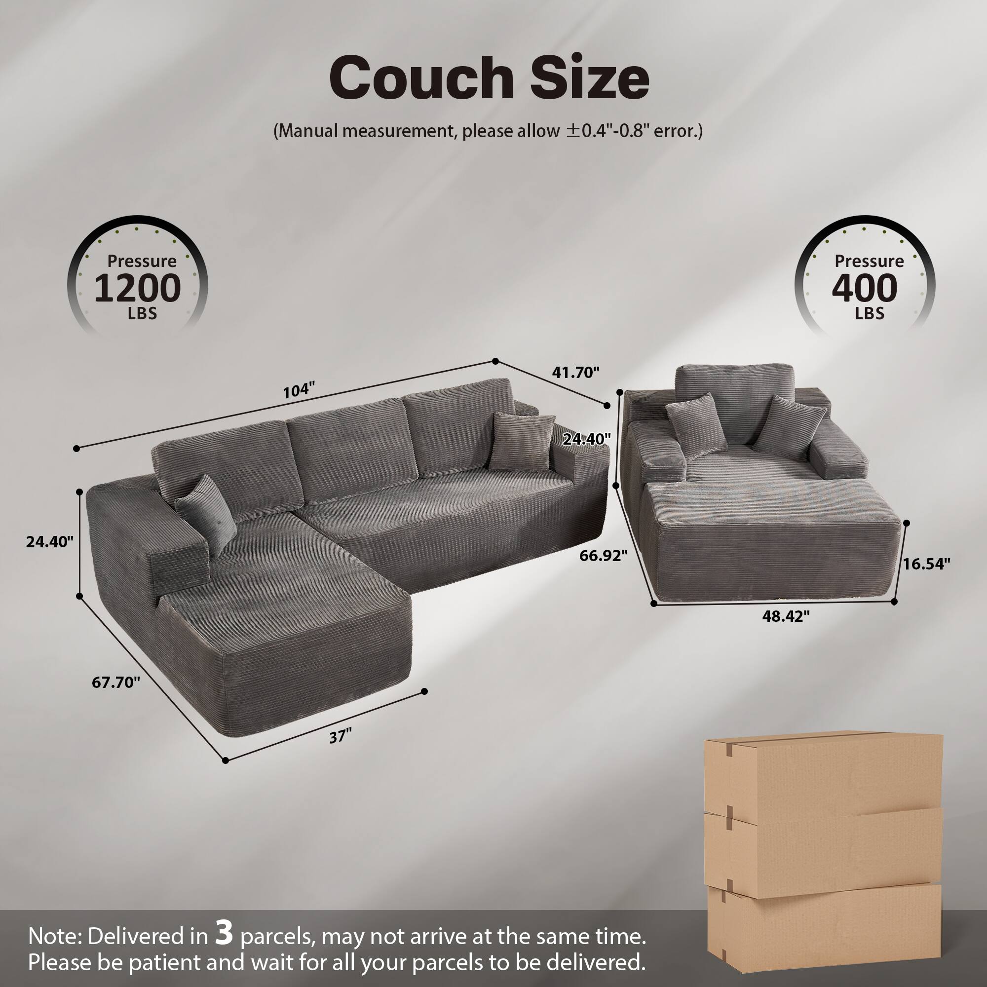 Couch Size  
(Manual measurement, please allow ±0.4"-0.8" error.)  

Pressure 1200 LBS  
Pressure 400 LBS  

104"  
41.70"  
24.40"  
67.70"  
37"  
66.92"  
48.42"  
16.54"  

Note: Delivered in 3 parcels, may not arrive at the same time. Please be patient and wait for all your parcels to be delivered.