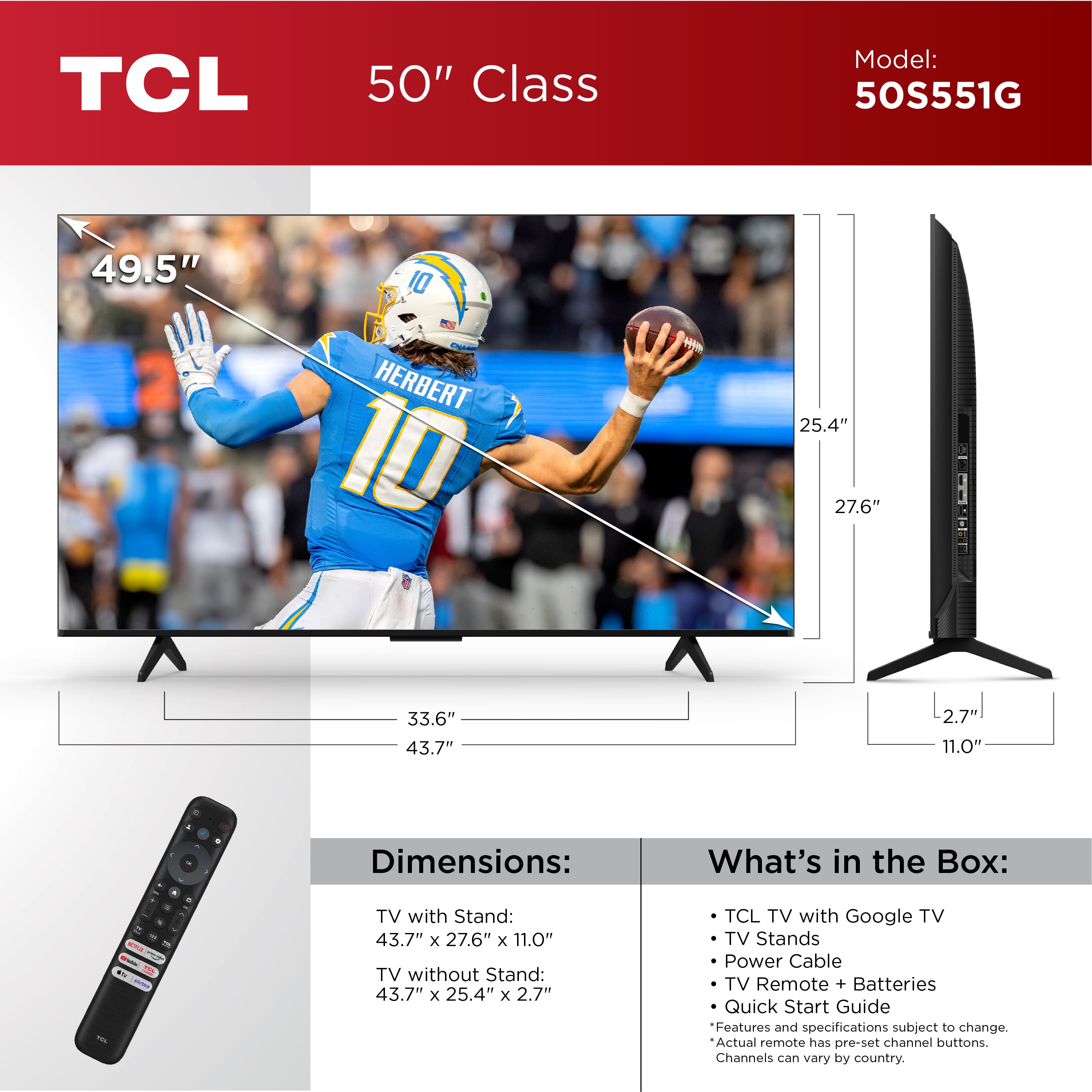 TCL 50" Class Model: 50S551G 49.5" 10 HERBERT 10 w 25.4" 27.6" 33.6" 43.7" 2.7 11.0" - + Dimensions: What's in the Box: ... S a - - - - TV with Stand: 43.7" x 27.6" x 11.0" TV without Stand: 43.7" x 25.4" x 2.7" TCL TV with Google TV TV Stands Power Cable TV Remote + Batteries Quick Start Guide Features and specifications subject to change. Actual remote has pre-set channel buttons. Channels can vary by country.