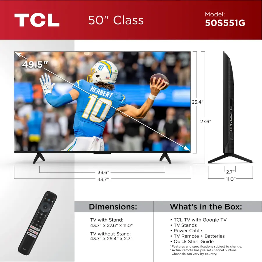 TCL 50" Class Model: 50S551G 49.5" 10 HERBERT 10 w 25.4" 27.6" 33.6" 43.7" 2.7 11.0" - + Dimensions: What's in the Box: ... S a - - - - TV with Stand: 43.7" x 27.6" x 11.0" TV without Stand: 43.7" x 25.4" x 2.7" TCL TV with Google TV TV Stands Power Cable TV Remote + Batteries Quick Start Guide Features and specifications subject to change. Actual remote has pre-set channel buttons. Channels can vary by country.