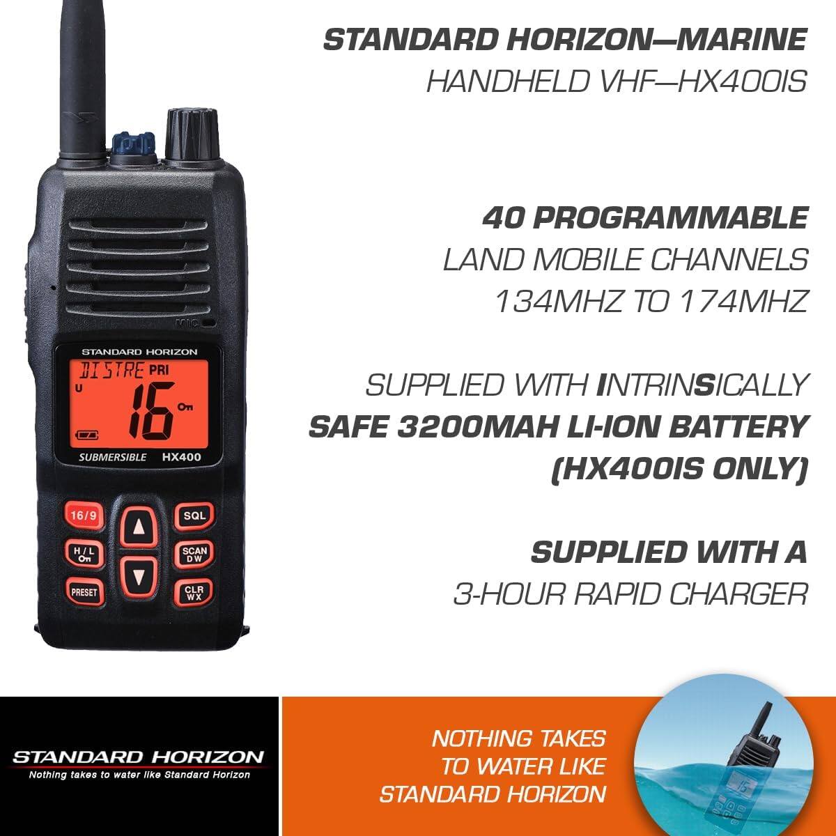STANDARD HORIZON—MARINE  
HANDHELD VHF—HX400IS  

40 PROGRAMMABLE  
LAND MOBILE CHANNELS  
134MHZ TO 174MHZ  

SUPPLIED WITH INTRINSICALLY  
SAFE 3200MAH LI-ION BATTERY  
(HX400IS ONLY)  

SUPPLIED WITH A  
3-HOUR RAPID CHARGER  

STANDARD HORIZON  
Nothing takes to water like Standard Horizon