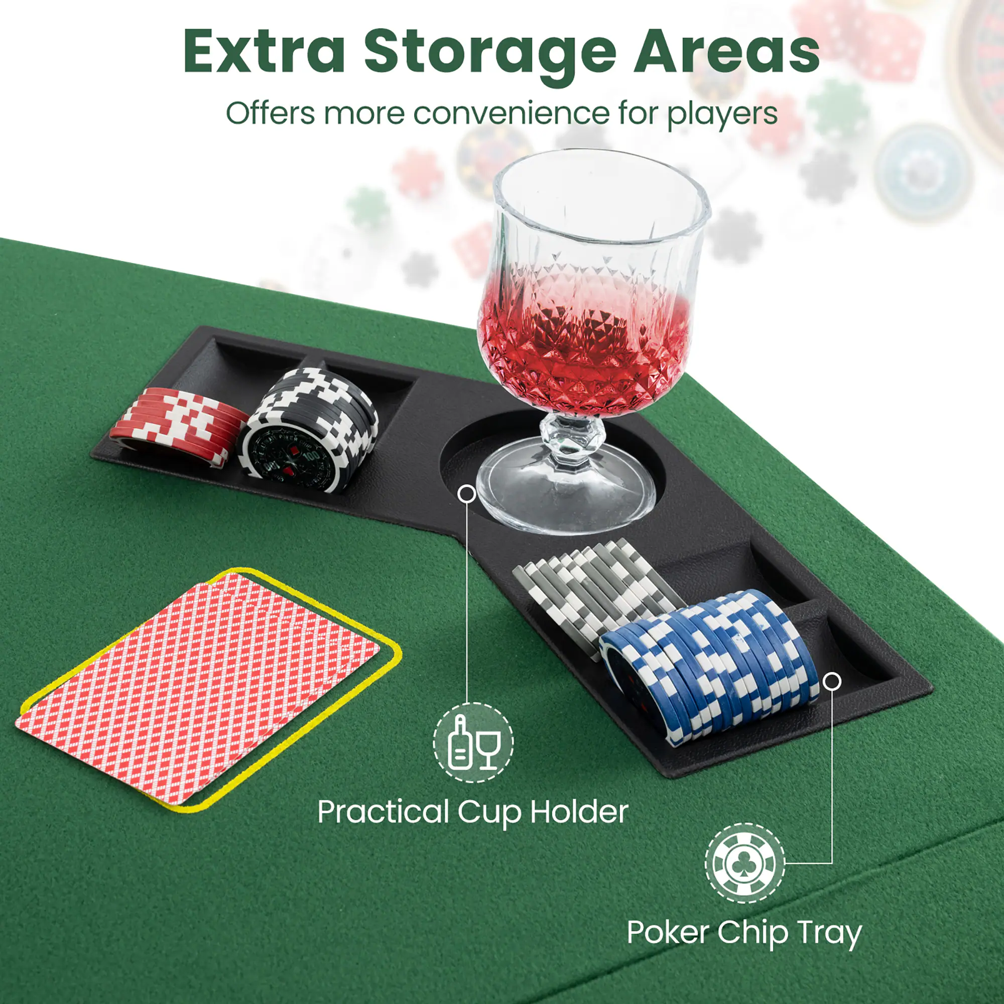 Extra Storage Areas  
Offers more convenience for players  

Practical Cup Holder  
Poker Chip Tray
