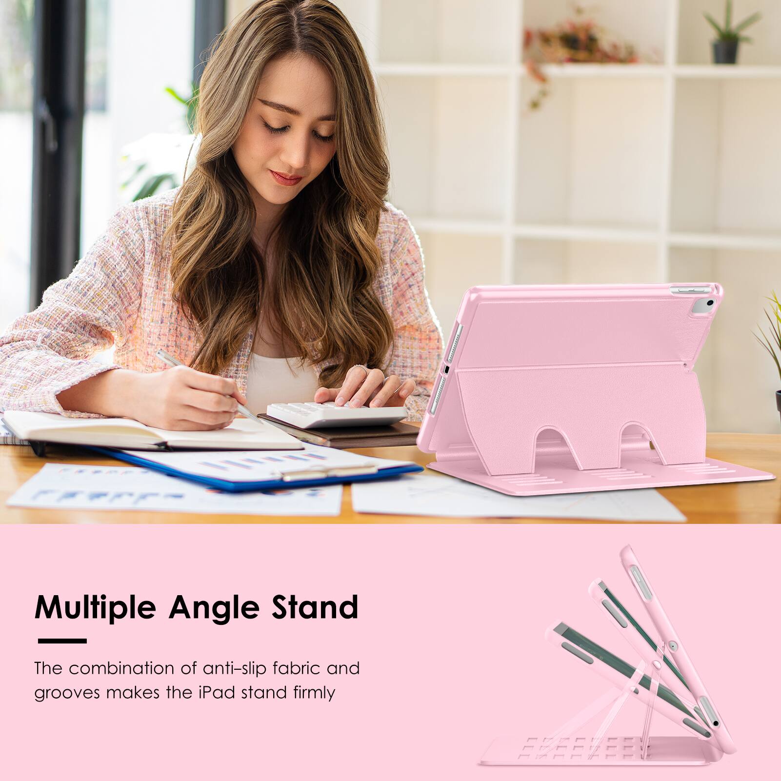 Multiple Angle Stand

The combination of anti-slip fabric and grooves makes the iPad stand firmly