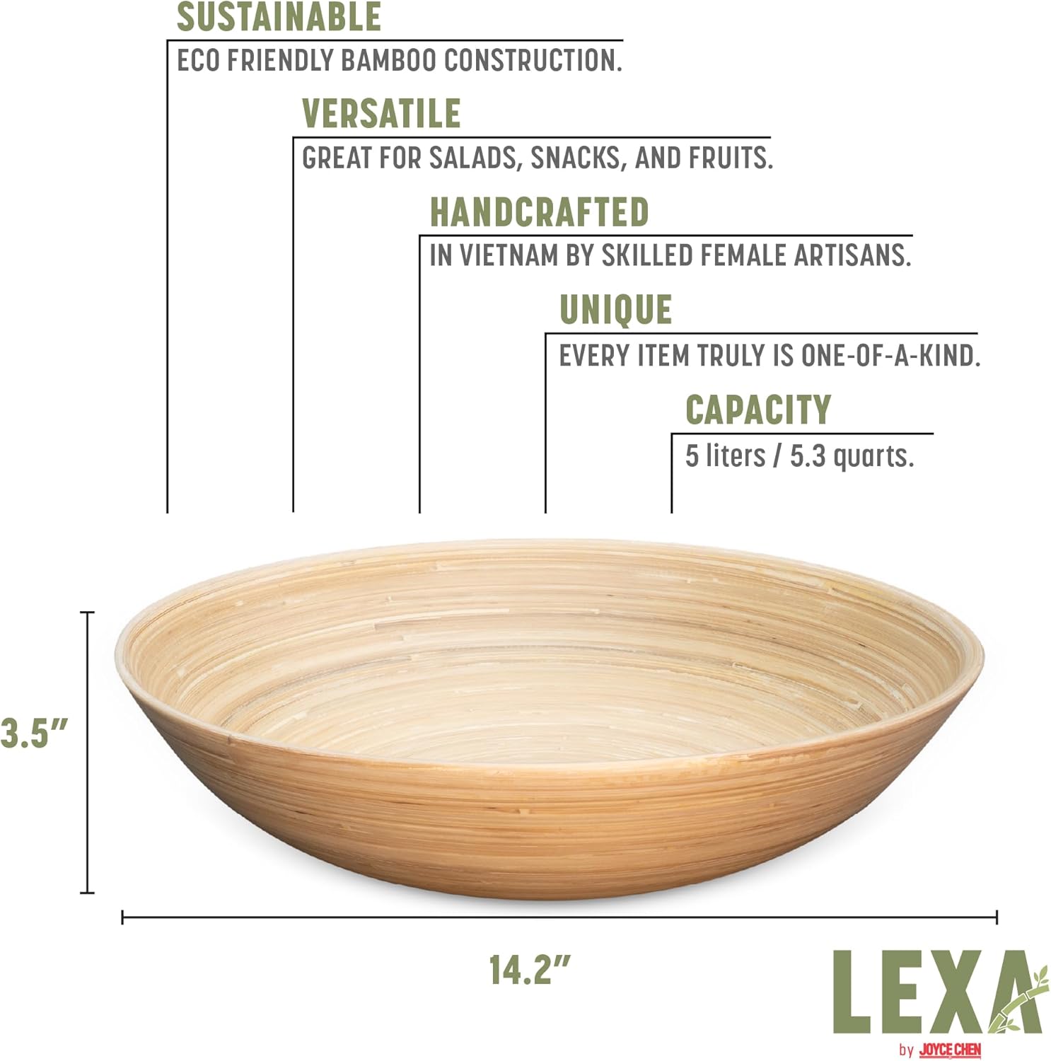 SUSTAINABLE  
ECO FRIENDLY BAMBOO CONSTRUCTION.  

VERSATILE  
GREAT FOR SALADS, SNACKS, AND FRUITS.  

HANDCRAFTED  
IN VIETNAM BY SKILLED FEMALE ARTISANS.  

UNIQUE  
EVERY ITEM TRULY IS ONE-OF-A-KIND.  

CAPACITY  
5 liters / 5.3 quarts.  

3.5"  
14.2"  

LEXA by JOYCE CHEN