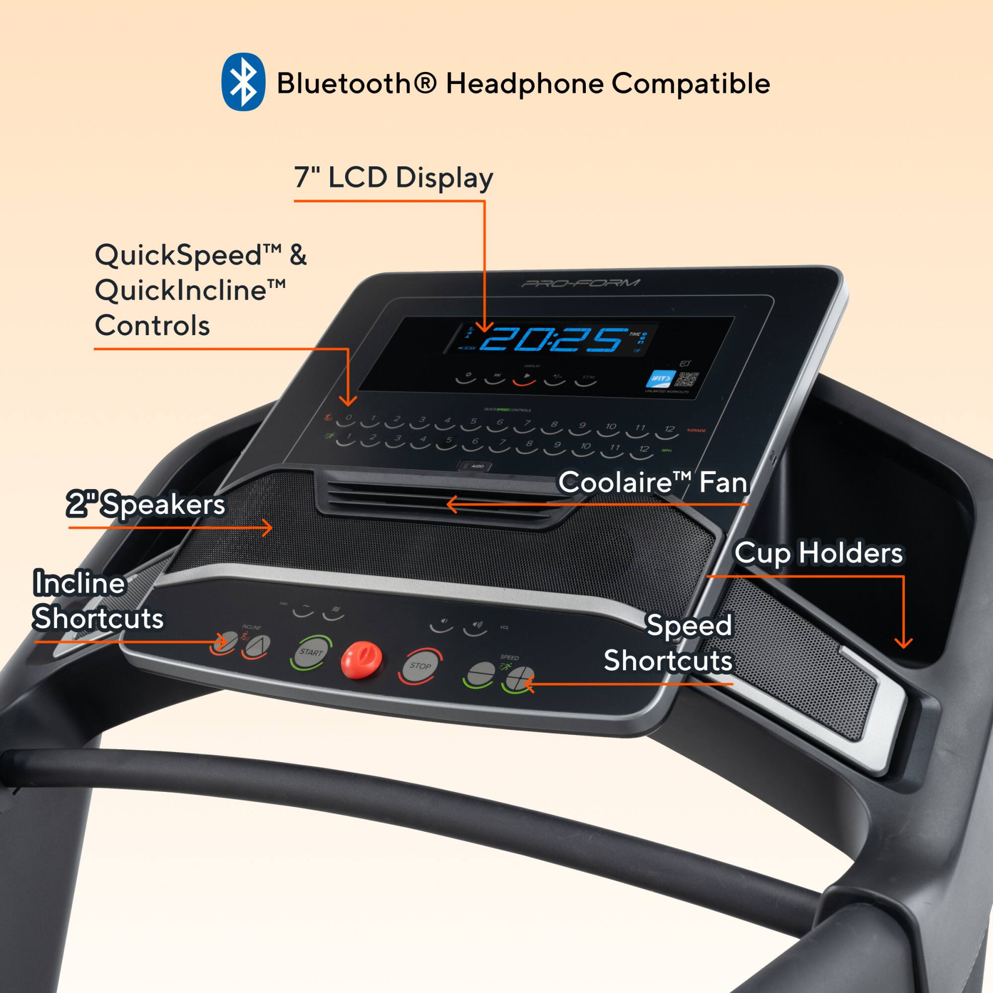Bluetooth® Headphone Compatible

7" LCD Display

QuickSpeed™ & QuickIncline™ Controls

2" Speakers

Incline Shortcuts

Coolaire™ Fan

Speed Shortcuts

Cup Holders