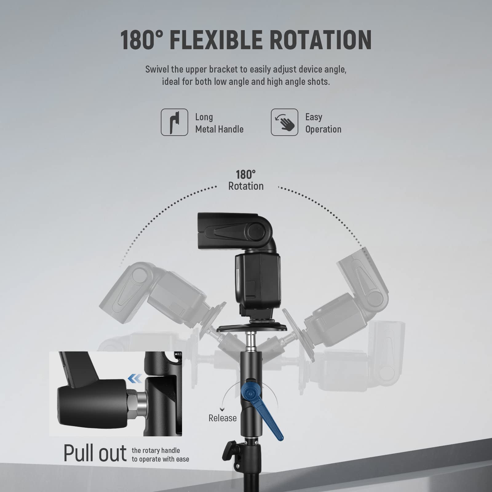 180° FLEXIBLE ROTATION  
Swivel the upper bracket to easily adjust device angle, ideal for both low angle and high angle shots.  

Long Metal Handle  
Easy Operation  

180° Rotation  

Pull out the rotary handle to operate with ease