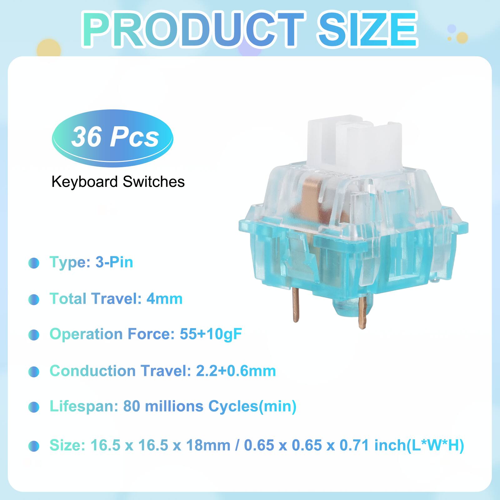 PRODUCT SIZE

36 Pcs Keyboard Switches

- Type: 3-Pin
- Total Travel: 4mm
- Operation Force: 55+10gF
- Conduction Travel: 2.2+0.6mm
- Lifespan: 80 millions Cycles(min)
- Size: 16.5 x 16.5 x 18mm / 0.65 x 0.65 x 0.71 inch(L*W*H)