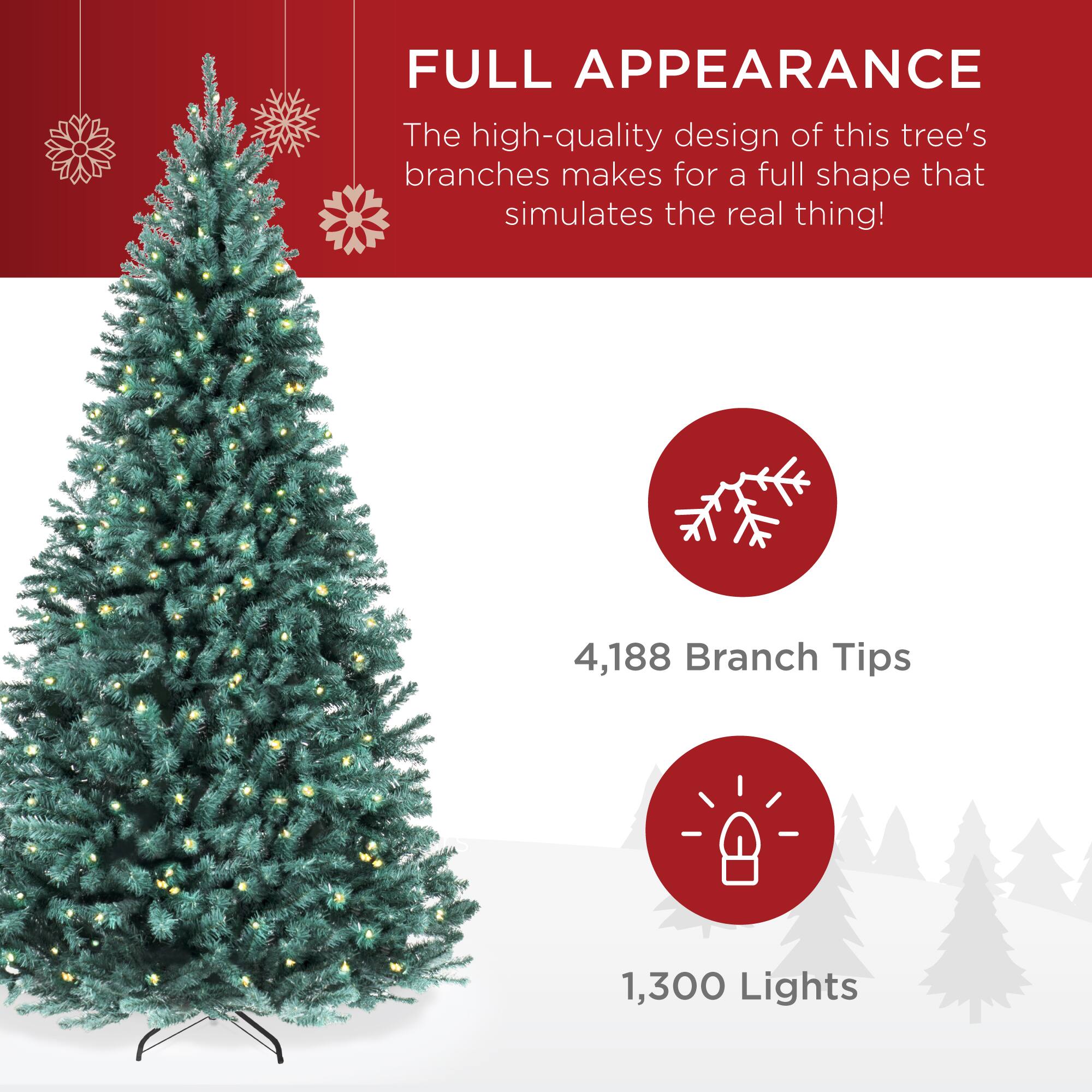 FULL APPEARANCE

The high-quality design of this tree's branches makes for a full shape that simulates the real thing!

4,188 Branch Tips

1,300 Lights