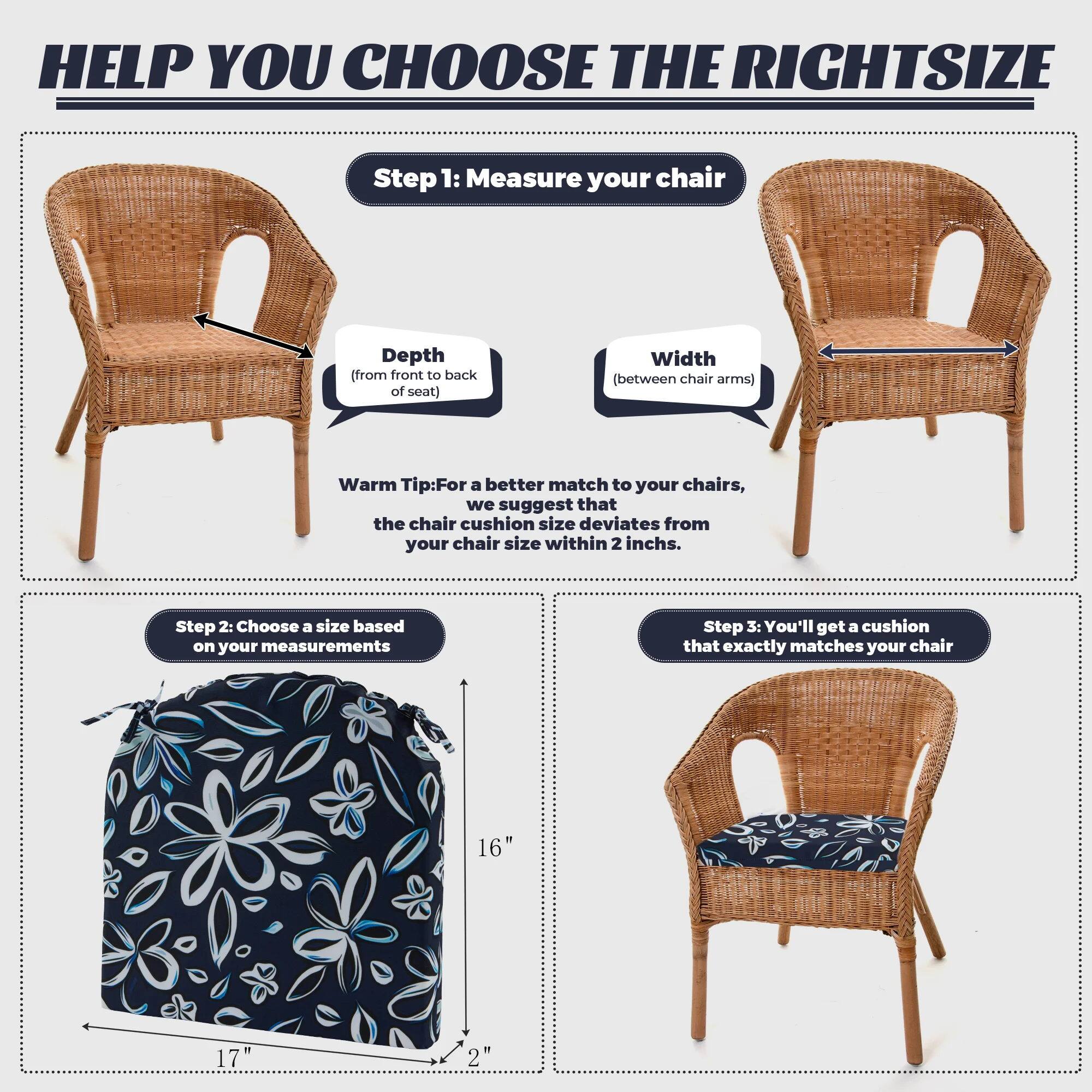 HELP YOU CHOOSE THE RIGHT SIZE

Step 1: Measure your chair
Depth (from front to back of seat)
Width (between chair arms)
Warm Tip: For a better match to your chairs, we suggest that the chair cushion size deviates from your chair size within 2 inches.

Step 2: Choose a size based on your measurements

Step 3: You'll get a cushion that exactly matches your chair

16"
17"
2"