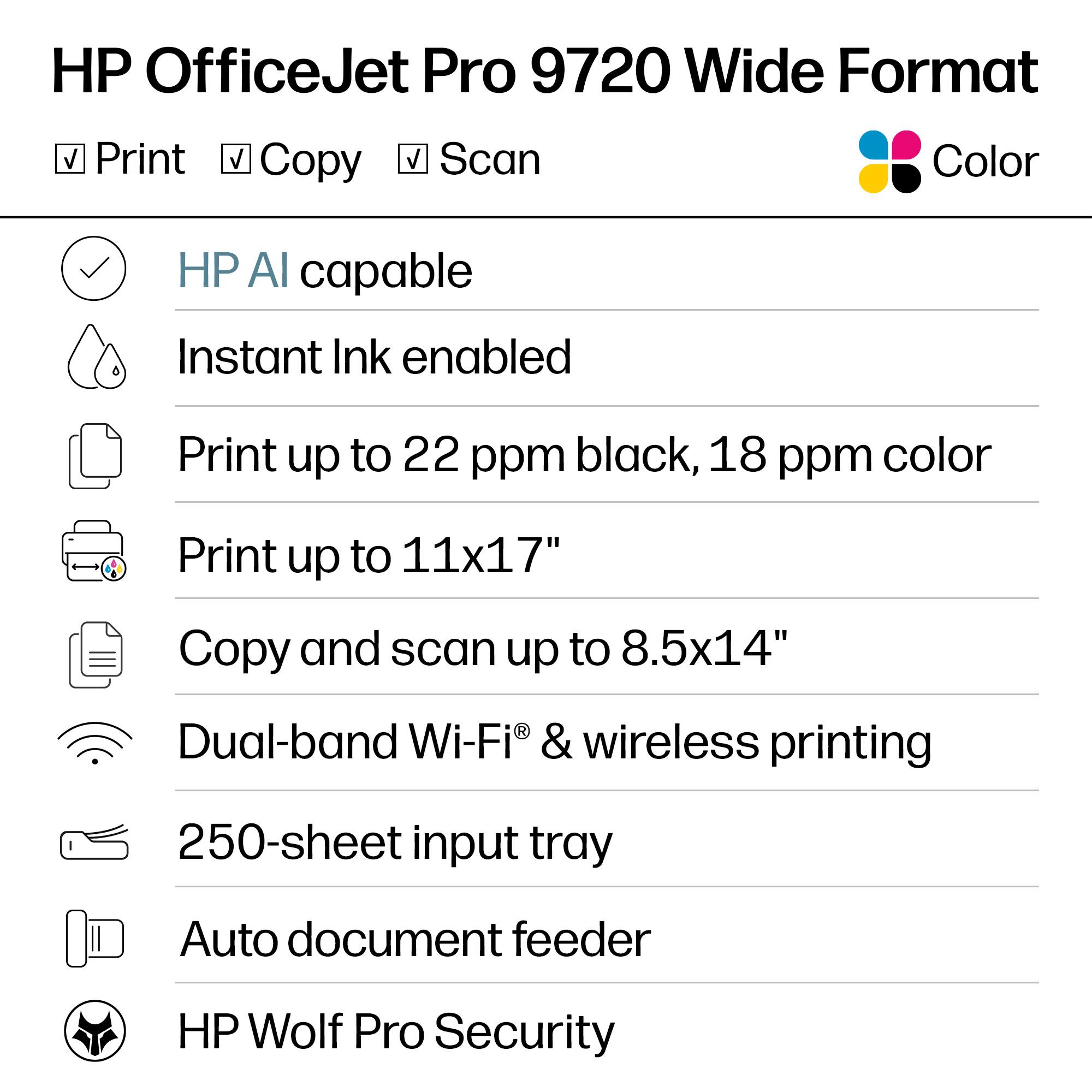 HP OfficeJet Pro 9720 Wide Format  
Color

- Print
- Copy
- Scan

- HP AI capable
- Instant Ink enabled
- Print up to 22 ppm black, 18 ppm color
- Print up to 11x17"
- Copy and scan up to 8.5x14"
- Dual-band Wi-Fi® & wireless printing
- 250-sheet input tray
- Auto document feeder
- HP Wolf Pro Security