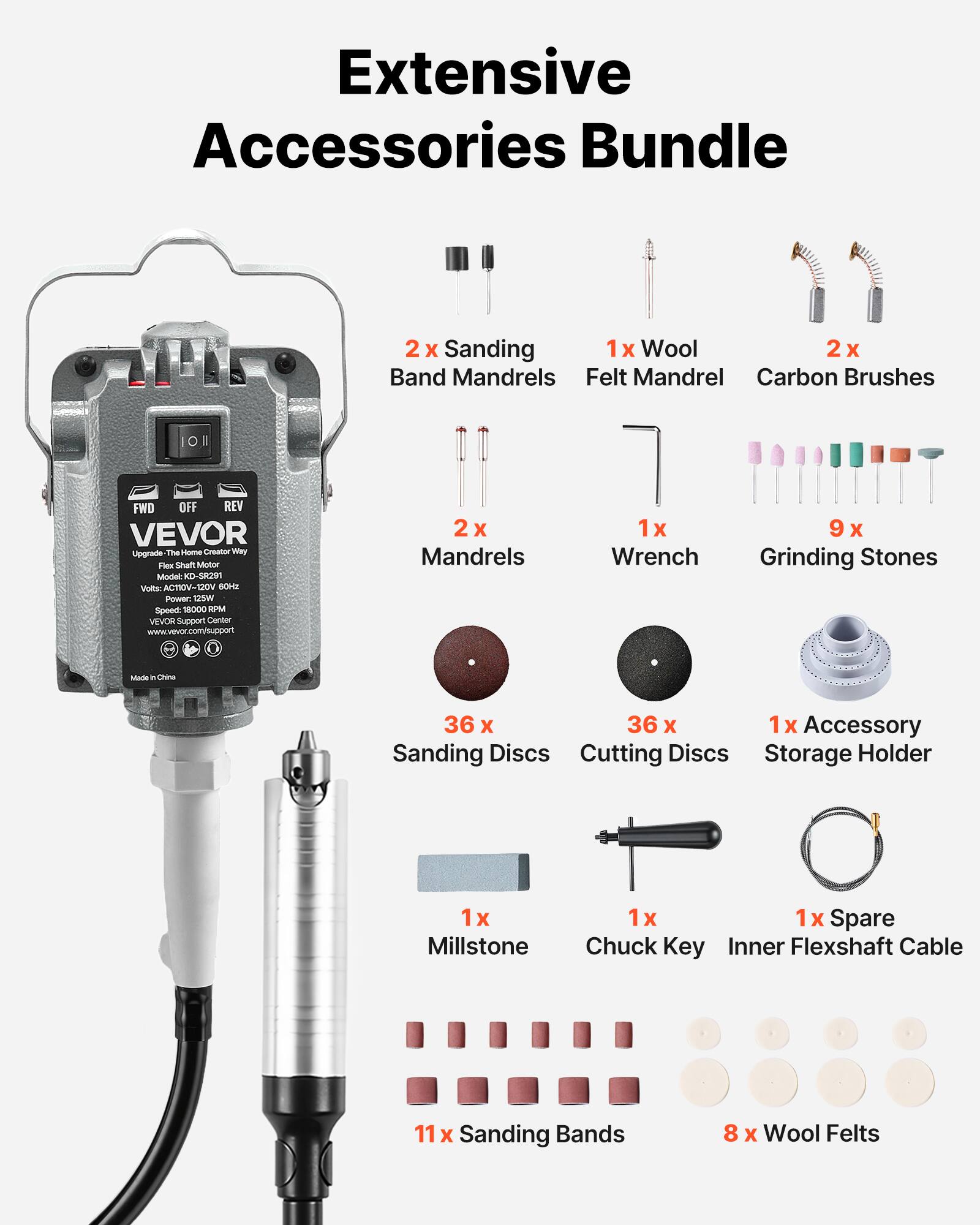 Extensive Accessories Bundle

- 2x Sanding Band Mandrels
- 1x Wool Felt Mandrel
- 2x Carbon Brushes
- 2x Mandrels
- 1x Wrench
- 9x Grinding Stones
- 36x Sanding Discs
- 36x Cutting Discs
- 1x Accessory Storage Holder
- 1x Millstone
- 1x Chuck Key
- 1x Inner Flexshaft Cable
- 11x Sanding Bands
- 8x Wool Felts

Model: KD-SRN  
Voltage: 110V-240V 50/60Hz  
Power: 1800W  
Speed: 18000 RPM

VEVOR Support Center  
www.vevor.com/support