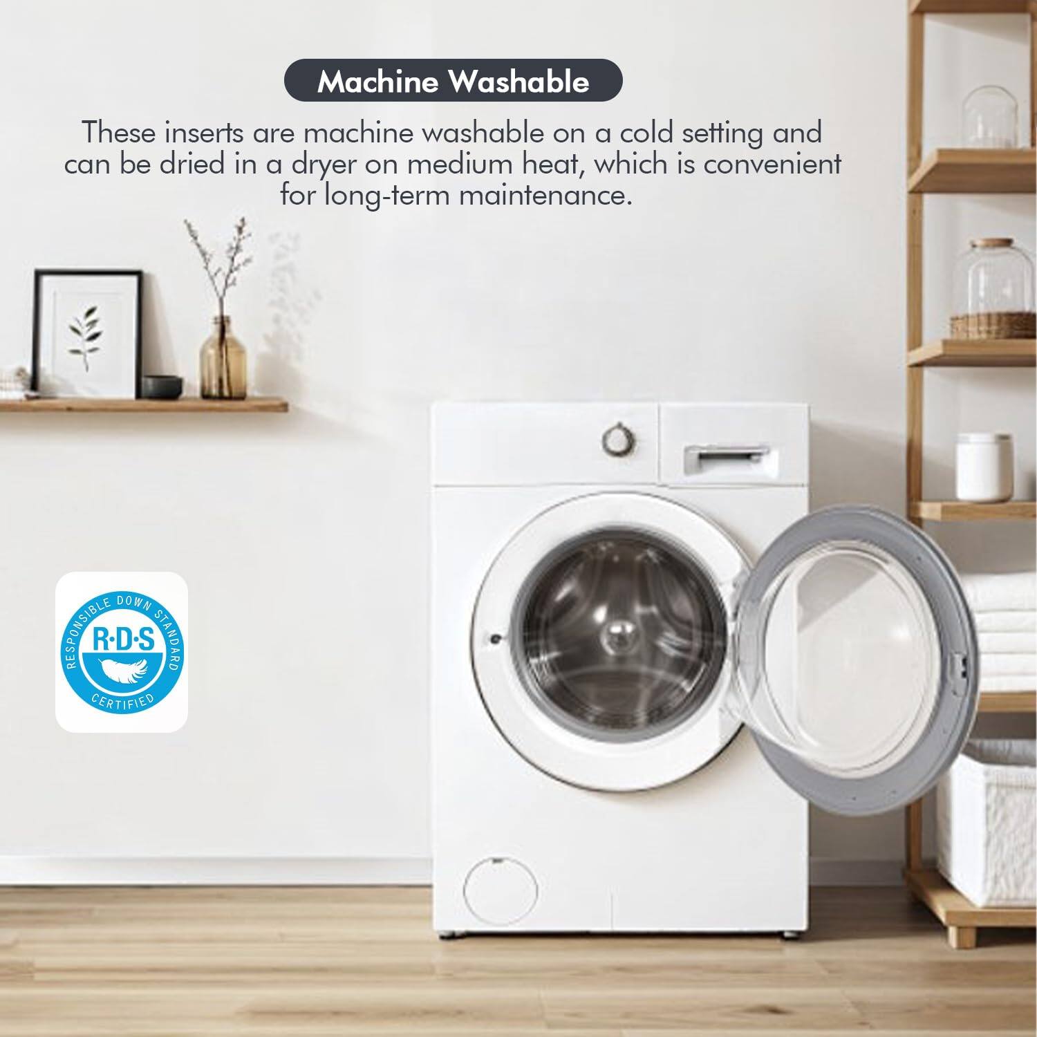 Machine Washable

These inserts are machine washable on a cold setting and can be dried in a dryer on medium heat, which is convenient for long-term maintenance.

DOWN RESPONSIBLE R-D-S STANDARD CERTIFIED