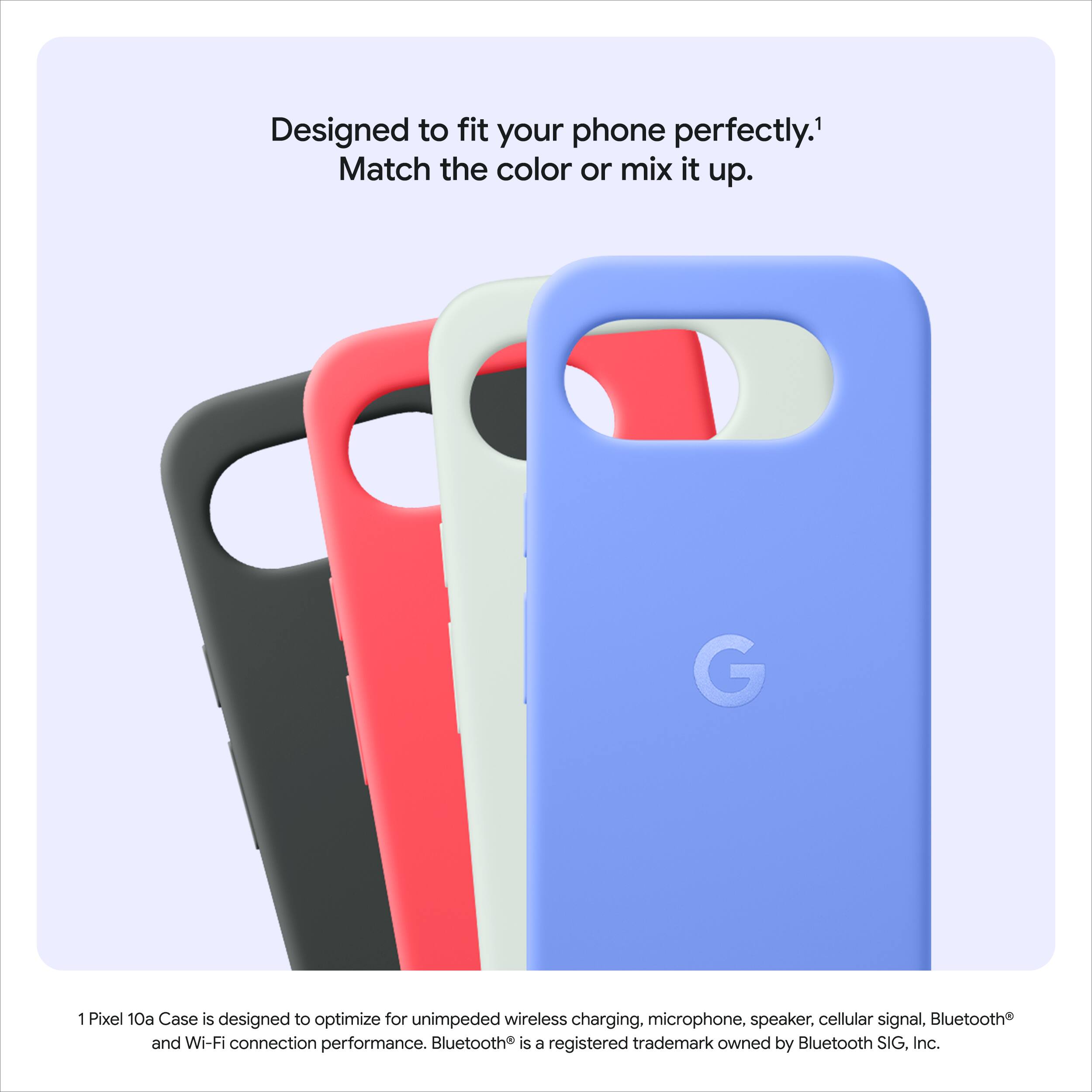 Designed to fit your phone perfectly. Match the color or mix it up.

1 Pixel 10a Case is designed to optimize for unimpeded wireless charging, microphone, speaker, cellular signal, Bluetooth and Wi-Fi connection performance. Bluetooth is a registered trademark owned by Bluetooth SIG, Inc.