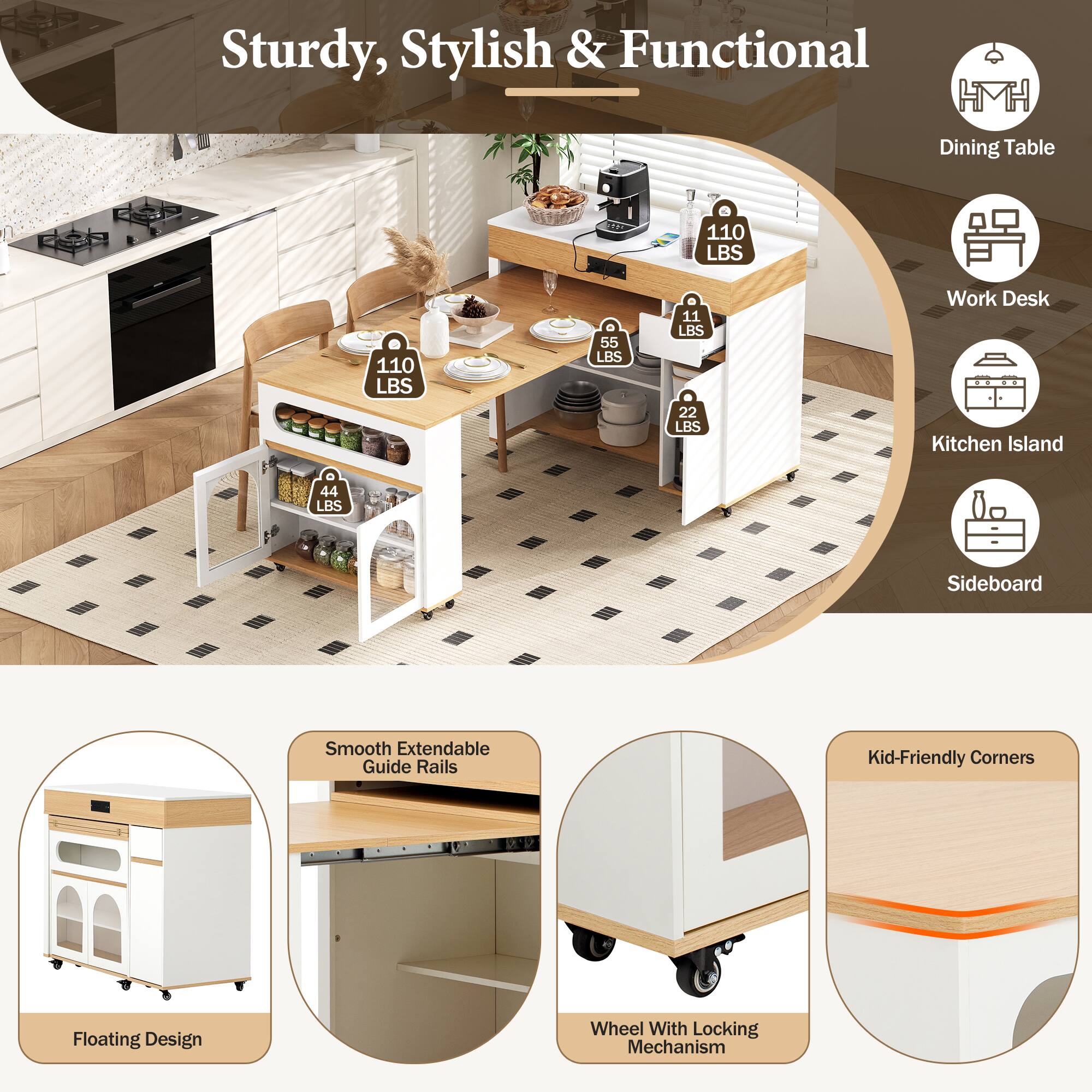 Sturdy, Stylish & Functional Dining Table

- 110 LBS
- 110 LBS
- 55 LBS
- 11 LBS
- 22 LBS

Work Desk Kitchen Island

- 44 LBS

Sideboard

Features:
- Smooth Extendable Guide Rails
- Kid-Friendly Corners
- Floating Design
- Wheel With Locking Mechanism