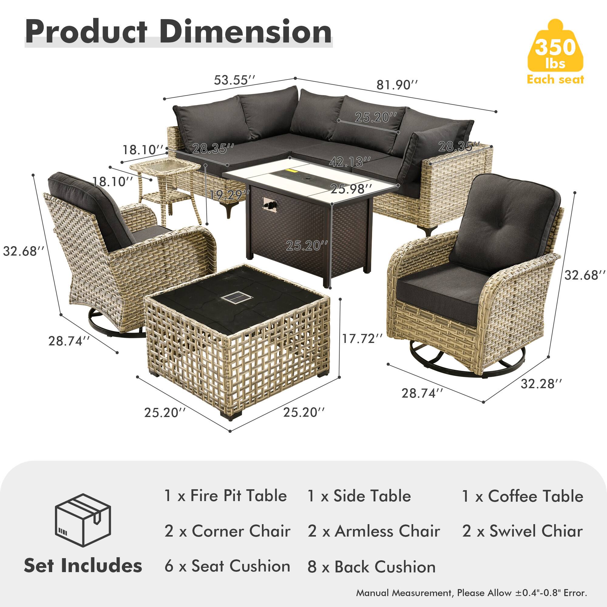 **Product Dimension**

- 53.55" x 81.90" x 350 lbs
- Each seat: 25.20" x 18.10" x 18.10" x 28.35" x 19.29" x 42.13" x 25.98" x 28.35" x 32.68" x 25.20" x 32.68" x 28.74" x 17.72" x 25.20" x 25.20" x 28.74" x 32.28"

**Set Includes**

- 1 x Fire Pit Table
- 1 x Side Table
- 1 x Coffee Table
- 2 x Corner Chair
- 2 x Armless Chair
- 2 x Swivel Chair
- 6 x Seat Cushion
- 8 x Back Cushion

*Manual Measurement, Please Allow ±0.4"-0.8" Error.*