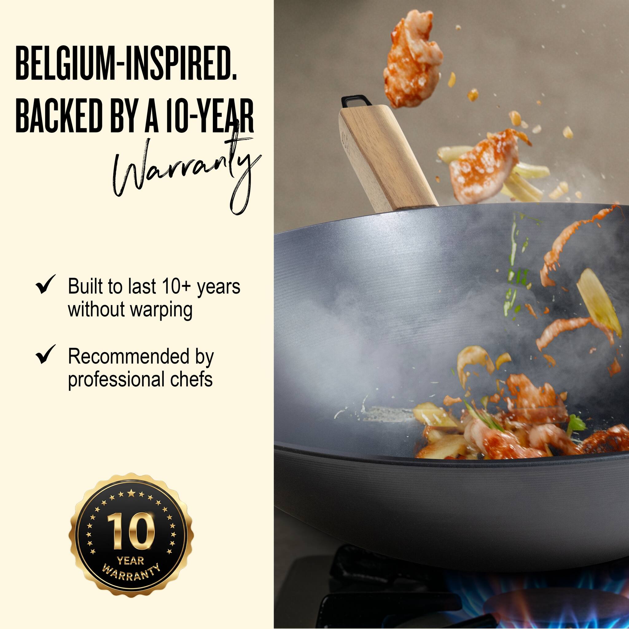 BELGIUM-INSPIRED.  
BACKED BY A 10-YEAR WARRANTY

- Built to last 10+ years without warping
- Recommended by professional chefs

10 YEAR WARRANTY