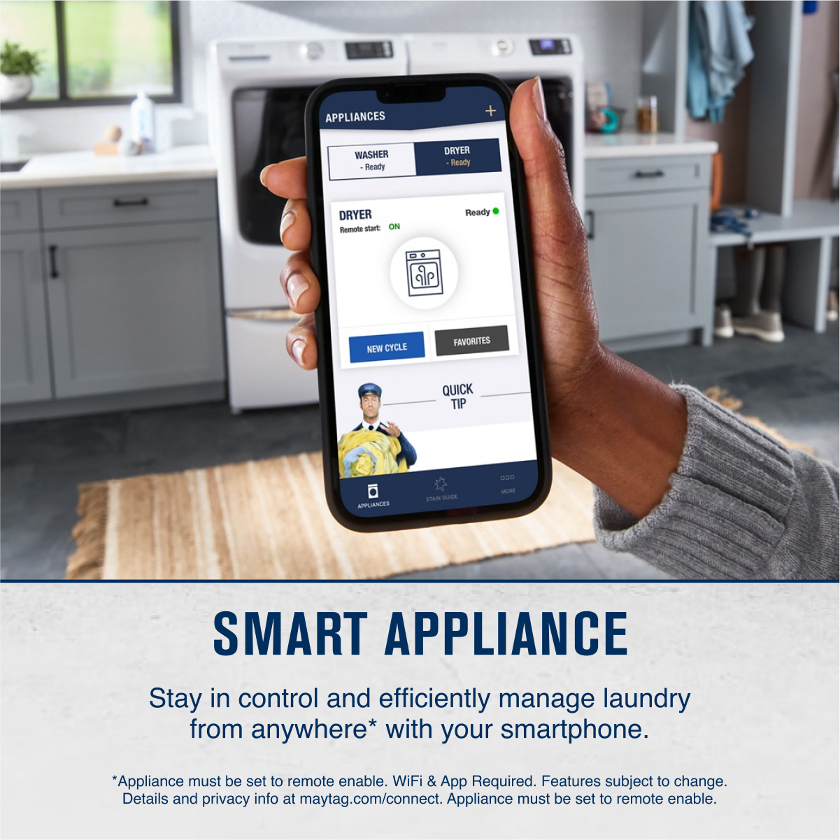 **SMART APPLIANCE**
Stay in control and efficiently manage laundry from anywhere* with your smartphone.
*Appliance must be set to remote enable. WiFi & App Required. Features subject to change. Details and privacy info at maytag.com/connect. Appliance must be set to remote enable.
---
**APPLIANCES**
- WASHER
- Ready
- DRYER
- Ready
**DRYER**
- Remote start: ON
**NEW CYCLE**
**FAVORITES**
**QUICK TIP**
**APPLIANCES**
*Appliance must be set to remote enable. WiFi & App Required. Features subject to change. Details and privacy info at maytag.com/connect. Appliance must be set to remote enable.