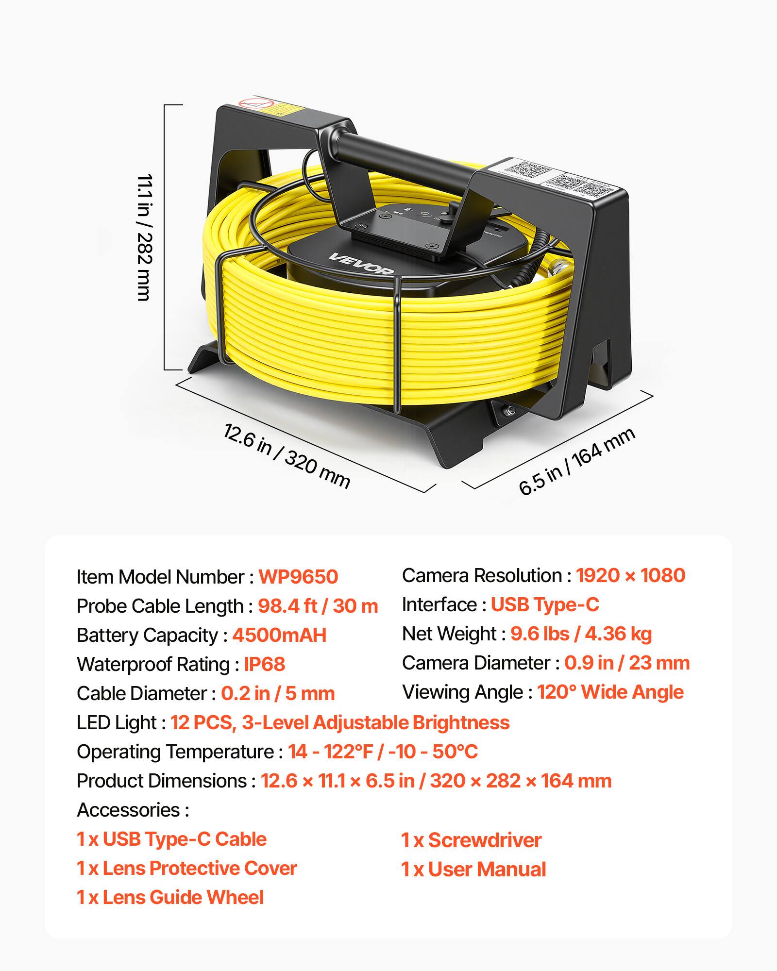 11.1 in / 282 mm  
VEVOR  
12.6 in / 320 mm  
6.5 in / 164 mm  

Item Model Number: WP9650  
Camera Resolution: 1920 x 1080  
Probe Cable Length: 98.4 ft / 30 m  
Interface: USB Type-C  
Battery Capacity: 4500mAH  
Net Weight: 9.6 lbs / 4.36 kg  
Waterproof Rating: IP68  
Camera Diameter: 0.9 in / 23 mm  
Cable Diameter: 0.2 in / 5 mm  
Viewing Angle: 120° Wide Angle  
LED Light: 12 PCS, 3-Level Adjustable Brightness  
Operating Temperature: 14 - 122°F / -10 - 50°C  
Product Dimensions: 12.6 x 11.1 x 6.5 in / 320 x 282 x 164 mm  

Accessories:  
1 x USB Type-C Cable  
1 x Screwdriver  
1 x Lens Protective Cover