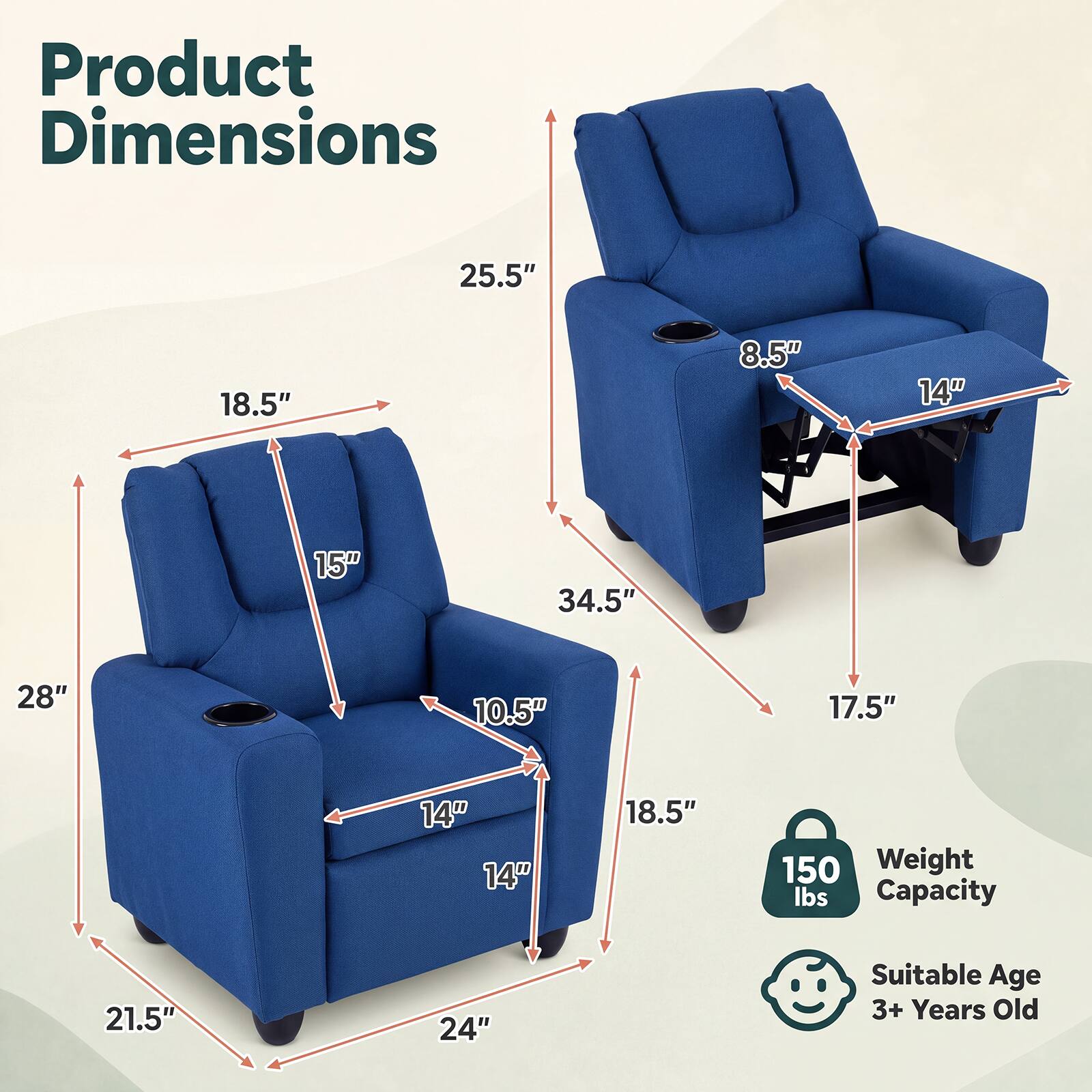 Product Dimensions
25.5"
18.5"
8.5"
14"
15"
34.5"
28"
10.5"
17.5"
14" 14"
18.5"
150 Weight lbs Capacity
21.5"
24"
Suitable Age 3+ Years Old