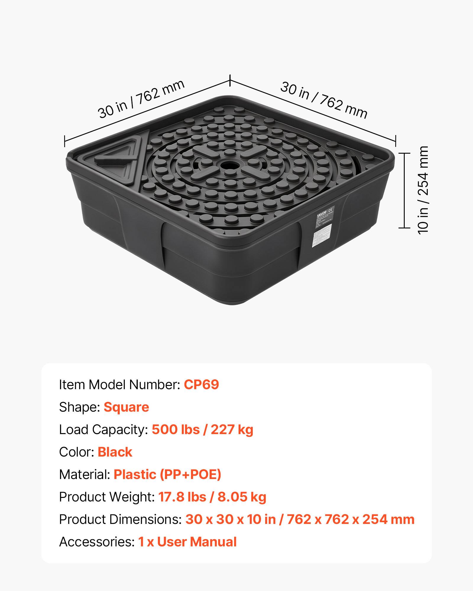 mm I 762 30 in 30 in I 762 mm mm 254 / : 10 Item Model Number: CP69 Shape: Square Load Capacity: 500 Ibs / 227 kg Color: Black Material: Plastic (PP+POE) Product Weight: 17.8 lbs I 8.05 kg Product Dimensions: 30 X 30 X 10 in / 762 X 762 X 254 mm Accessories: 1 X User Manual