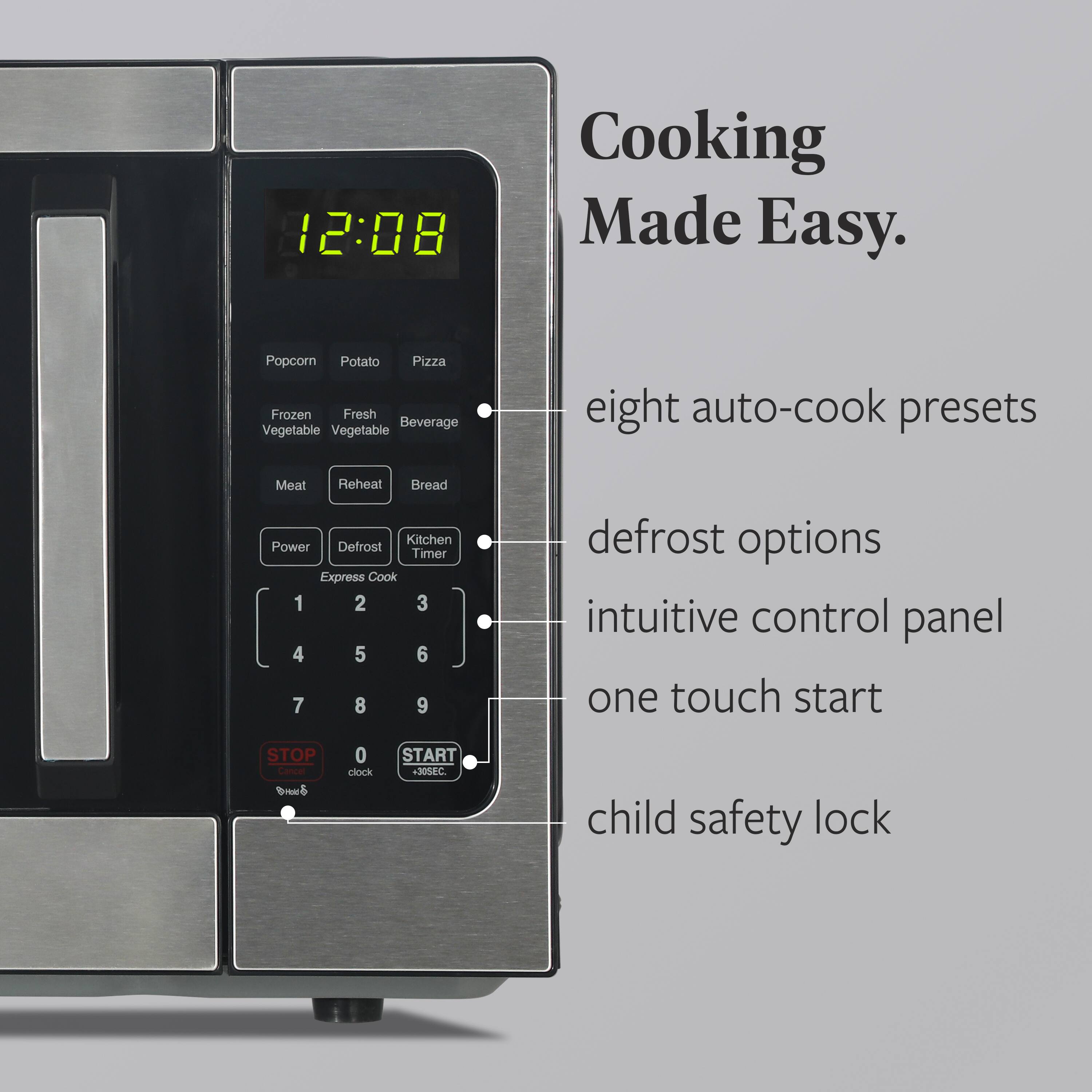 12:08 Cooking Made Easy. Popcorn Potato Pizza Frozen Fresh Beverage Vegetable Vegetable eight auto-cook presets Meat Reheat Bread Kitchen Power Defrost Timer Express Cook 1 2 3 4 5 6 7 8 9 defrost options intuitive control panel one touch start STOP Cancel clock START +30SEC child safety lock