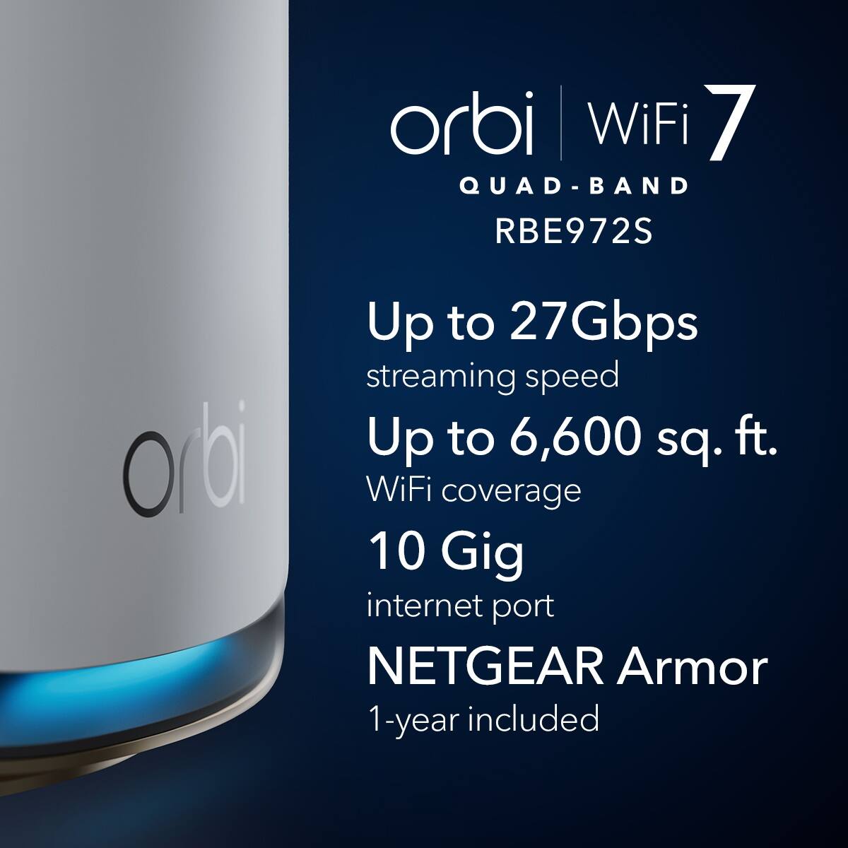 Orbi WiFi 7 QUAD-BAND RBE972S  
Up to 27Gbps streaming speed  
Up to 6,600 sq. ft. WiFi coverage  
10 Gig internet port  
NETGEAR Armor 1-year included