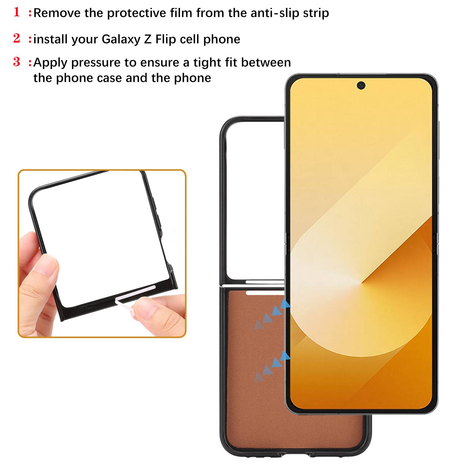 1. Remove the protective film from the anti-slip strip
2. Install your Galaxy Z Flip cell phone
3. Apply pressure to ensure a tight fit between the phone case and the phone
