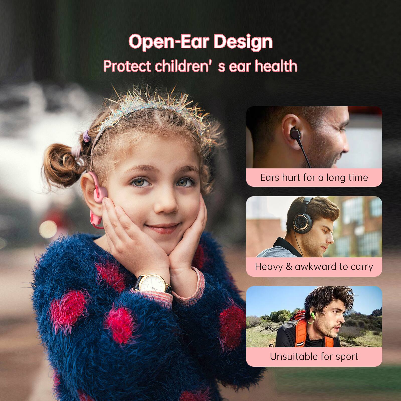 Open-Ear Design  
Protect children's ear health  

Ears hurt for a long time  
Heavy & awkward to carry  
Unsuitable for sport