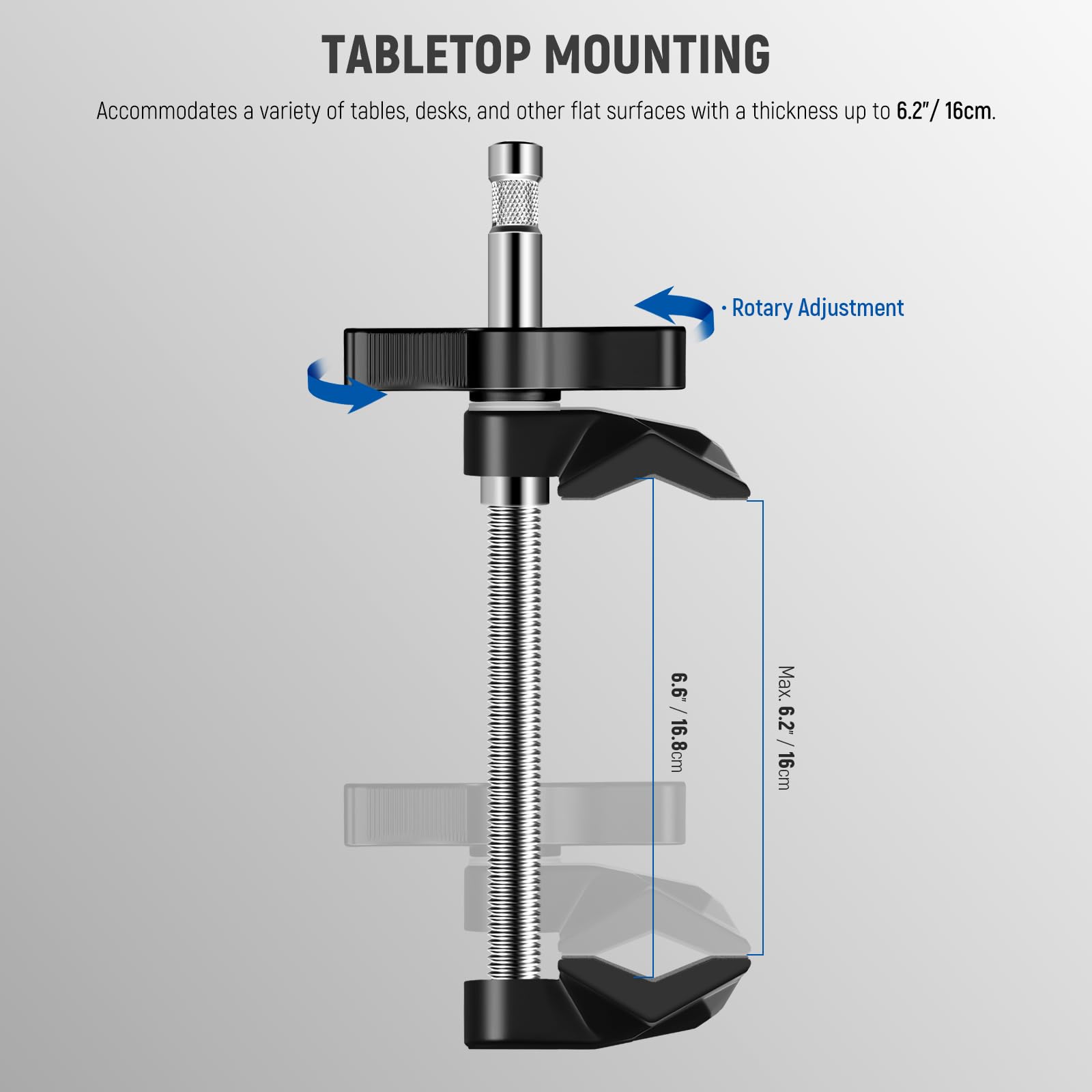 TABLETOP MOUNTING  
Accommodates a variety of tables, desks, and other flat surfaces with a thickness up to 6.2"/16cm.  
Rotary Adjustment  
6.6/16.8cm  
Max. 6.2"/16cm