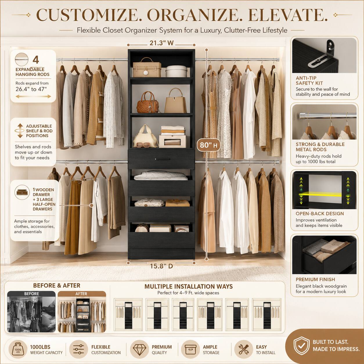CUSTOMIZE. ORGANIZE. ELEVATE.  
Flexible Closet Organizer System for a Luxury, Clutter-Free Lifestyle  

21.3" W  
4 EXPANDABLE HANGING RODS  
Rods expand from 26.4" to 47"  

ANTI-TIP SAFETY KIT  
Secure to the wall for stability and peace of mind  

ADJUSTABLE SHELF & ROD POSITIONS  
Shelves and rods move up or down to fit your needs  

80" H  
STRONG & DURABLE METAL RODS  
Heavy-duty rods hold up to 1000 lbs total  

1 WOODEN DRAWER + 3 LARGE HALF-OPEN DRAWERS  
Ample storage for clothes, accessories, and essentials  

OPEN-BACK DESIGN  
Improves ventilation and keeps items visible  

15.8" D  

BEFORE & AFTER  

MULTIPLE INSTALLATION WAYS  
Perfect for 4-9 Ft wide spaces  

PREMIUM FINISH  
Elegant black woodgrain for a modern luxury look  

1000LBS WEIGHT CAPACITY  
FLEXIBLE CUSTOMIZATION  
PREMIUM QUALITY  
AMPLE STORAGE  
EASY TO INSTALL  

BUILT TO LAST. MADE