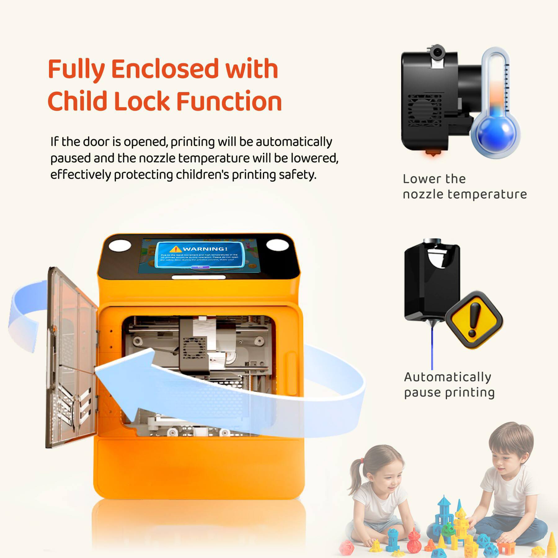 Fully Enclosed with Child Lock Function

If the door is opened, printing will be automatically paused and the nozzle temperature will be lowered, effectively protecting children's printing safety.

Lower the nozzle temperature

Automatically pause printing